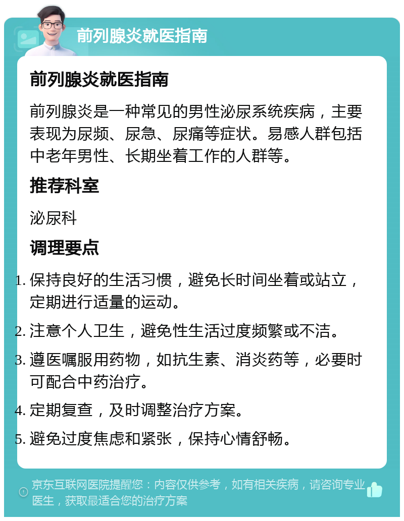 前列腺炎就医指南 前列腺炎就医指南 前列腺炎是一种常见的男性泌尿系统疾病，主要表现为尿频、尿急、尿痛等症状。易感人群包括中老年男性、长期坐着工作的人群等。 推荐科室 泌尿科 调理要点 保持良好的生活习惯，避免长时间坐着或站立，定期进行适量的运动。 注意个人卫生，避免性生活过度频繁或不洁。 遵医嘱服用药物，如抗生素、消炎药等，必要时可配合中药治疗。 定期复查，及时调整治疗方案。 避免过度焦虑和紧张，保持心情舒畅。