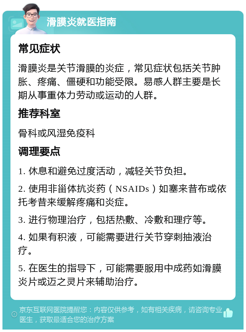 滑膜炎就医指南 常见症状 滑膜炎是关节滑膜的炎症，常见症状包括关节肿胀、疼痛、僵硬和功能受限。易感人群主要是长期从事重体力劳动或运动的人群。 推荐科室 骨科或风湿免疫科 调理要点 1. 休息和避免过度活动，减轻关节负担。 2. 使用非甾体抗炎药（NSAIDs）如塞来昔布或依托考昔来缓解疼痛和炎症。 3. 进行物理治疗，包括热敷、冷敷和理疗等。 4. 如果有积液，可能需要进行关节穿刺抽液治疗。 5. 在医生的指导下，可能需要服用中成药如滑膜炎片或迈之灵片来辅助治疗。