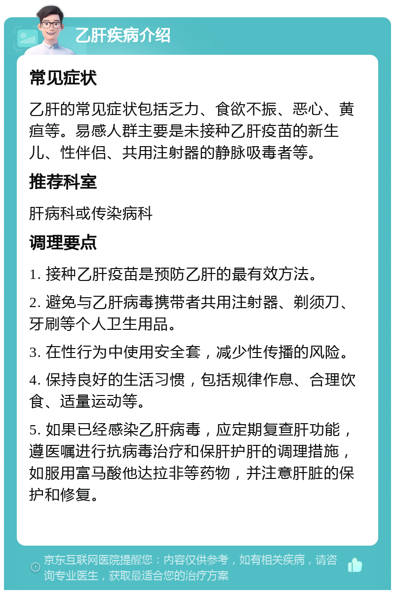 乙肝疾病介绍 常见症状 乙肝的常见症状包括乏力、食欲不振、恶心、黄疸等。易感人群主要是未接种乙肝疫苗的新生儿、性伴侣、共用注射器的静脉吸毒者等。 推荐科室 肝病科或传染病科 调理要点 1. 接种乙肝疫苗是预防乙肝的最有效方法。 2. 避免与乙肝病毒携带者共用注射器、剃须刀、牙刷等个人卫生用品。 3. 在性行为中使用安全套，减少性传播的风险。 4. 保持良好的生活习惯，包括规律作息、合理饮食、适量运动等。 5. 如果已经感染乙肝病毒，应定期复查肝功能，遵医嘱进行抗病毒治疗和保肝护肝的调理措施，如服用富马酸他达拉非等药物，并注意肝脏的保护和修复。