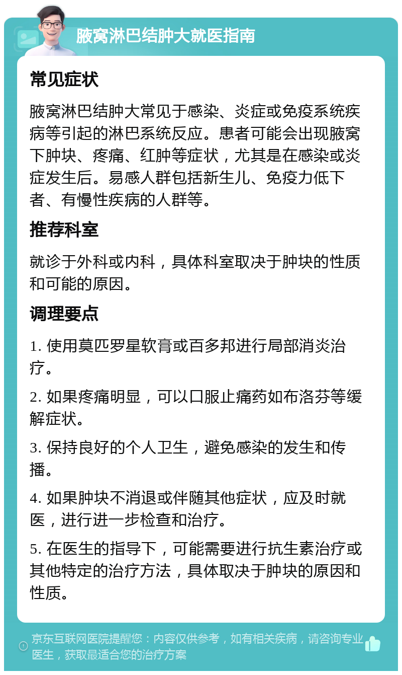 腋窝淋巴结肿大就医指南 常见症状 腋窝淋巴结肿大常见于感染、炎症或免疫系统疾病等引起的淋巴系统反应。患者可能会出现腋窝下肿块、疼痛、红肿等症状，尤其是在感染或炎症发生后。易感人群包括新生儿、免疫力低下者、有慢性疾病的人群等。 推荐科室 就诊于外科或内科，具体科室取决于肿块的性质和可能的原因。 调理要点 1. 使用莫匹罗星软膏或百多邦进行局部消炎治疗。 2. 如果疼痛明显，可以口服止痛药如布洛芬等缓解症状。 3. 保持良好的个人卫生，避免感染的发生和传播。 4. 如果肿块不消退或伴随其他症状，应及时就医，进行进一步检查和治疗。 5. 在医生的指导下，可能需要进行抗生素治疗或其他特定的治疗方法，具体取决于肿块的原因和性质。