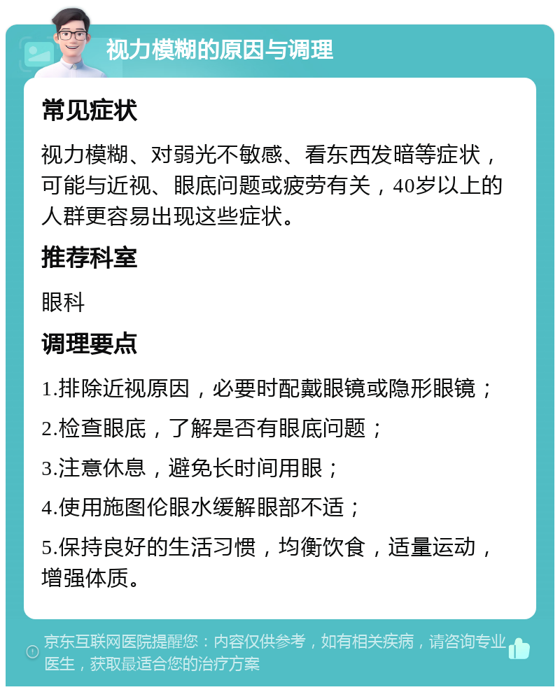 视力模糊的原因与调理 常见症状 视力模糊、对弱光不敏感、看东西发暗等症状，可能与近视、眼底问题或疲劳有关，40岁以上的人群更容易出现这些症状。 推荐科室 眼科 调理要点 1.排除近视原因，必要时配戴眼镜或隐形眼镜； 2.检查眼底，了解是否有眼底问题； 3.注意休息，避免长时间用眼； 4.使用施图伦眼水缓解眼部不适； 5.保持良好的生活习惯，均衡饮食，适量运动，增强体质。