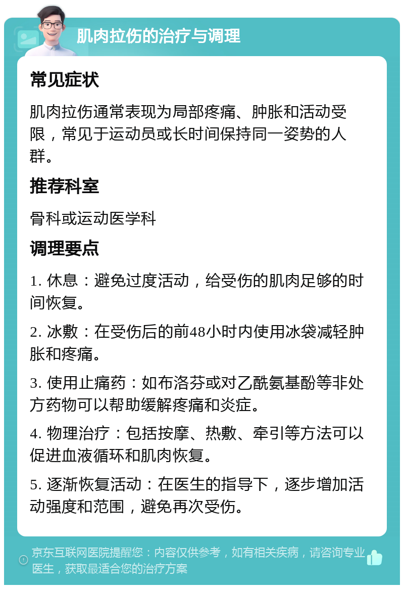 肌肉拉伤的治疗与调理 常见症状 肌肉拉伤通常表现为局部疼痛、肿胀和活动受限，常见于运动员或长时间保持同一姿势的人群。 推荐科室 骨科或运动医学科 调理要点 1. 休息：避免过度活动，给受伤的肌肉足够的时间恢复。 2. 冰敷：在受伤后的前48小时内使用冰袋减轻肿胀和疼痛。 3. 使用止痛药：如布洛芬或对乙酰氨基酚等非处方药物可以帮助缓解疼痛和炎症。 4. 物理治疗：包括按摩、热敷、牵引等方法可以促进血液循环和肌肉恢复。 5. 逐渐恢复活动：在医生的指导下，逐步增加活动强度和范围，避免再次受伤。