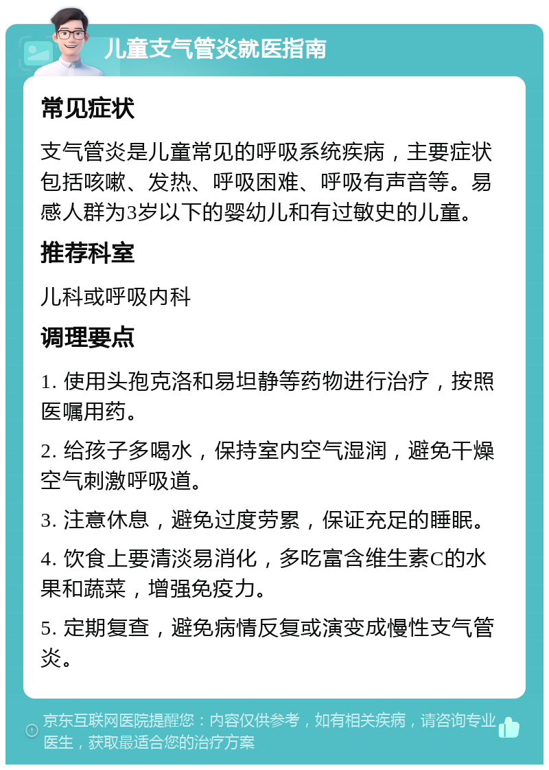 儿童支气管炎就医指南 常见症状 支气管炎是儿童常见的呼吸系统疾病，主要症状包括咳嗽、发热、呼吸困难、呼吸有声音等。易感人群为3岁以下的婴幼儿和有过敏史的儿童。 推荐科室 儿科或呼吸内科 调理要点 1. 使用头孢克洛和易坦静等药物进行治疗，按照医嘱用药。 2. 给孩子多喝水，保持室内空气湿润，避免干燥空气刺激呼吸道。 3. 注意休息，避免过度劳累，保证充足的睡眠。 4. 饮食上要清淡易消化，多吃富含维生素C的水果和蔬菜，增强免疫力。 5. 定期复查，避免病情反复或演变成慢性支气管炎。