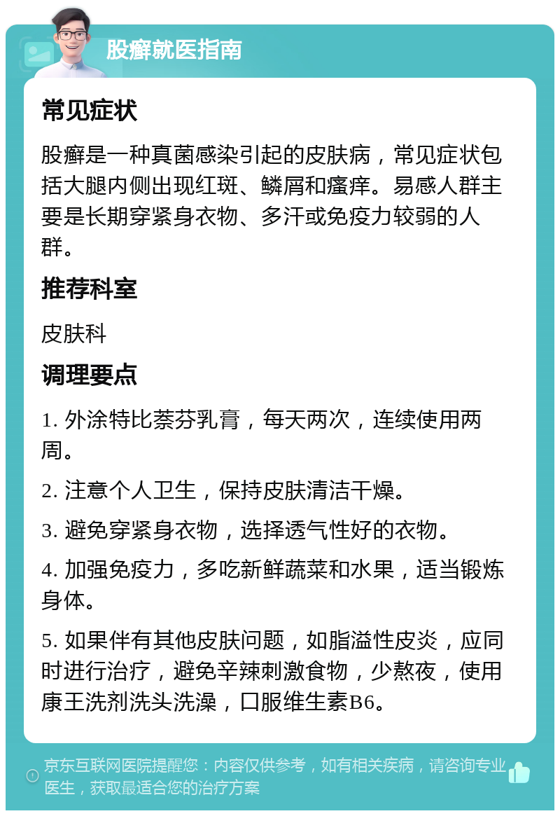 股癣就医指南 常见症状 股癣是一种真菌感染引起的皮肤病，常见症状包括大腿内侧出现红斑、鳞屑和瘙痒。易感人群主要是长期穿紧身衣物、多汗或免疫力较弱的人群。 推荐科室 皮肤科 调理要点 1. 外涂特比萘芬乳膏，每天两次，连续使用两周。 2. 注意个人卫生，保持皮肤清洁干燥。 3. 避免穿紧身衣物，选择透气性好的衣物。 4. 加强免疫力，多吃新鲜蔬菜和水果，适当锻炼身体。 5. 如果伴有其他皮肤问题，如脂溢性皮炎，应同时进行治疗，避免辛辣刺激食物，少熬夜，使用康王洗剂洗头洗澡，口服维生素B6。