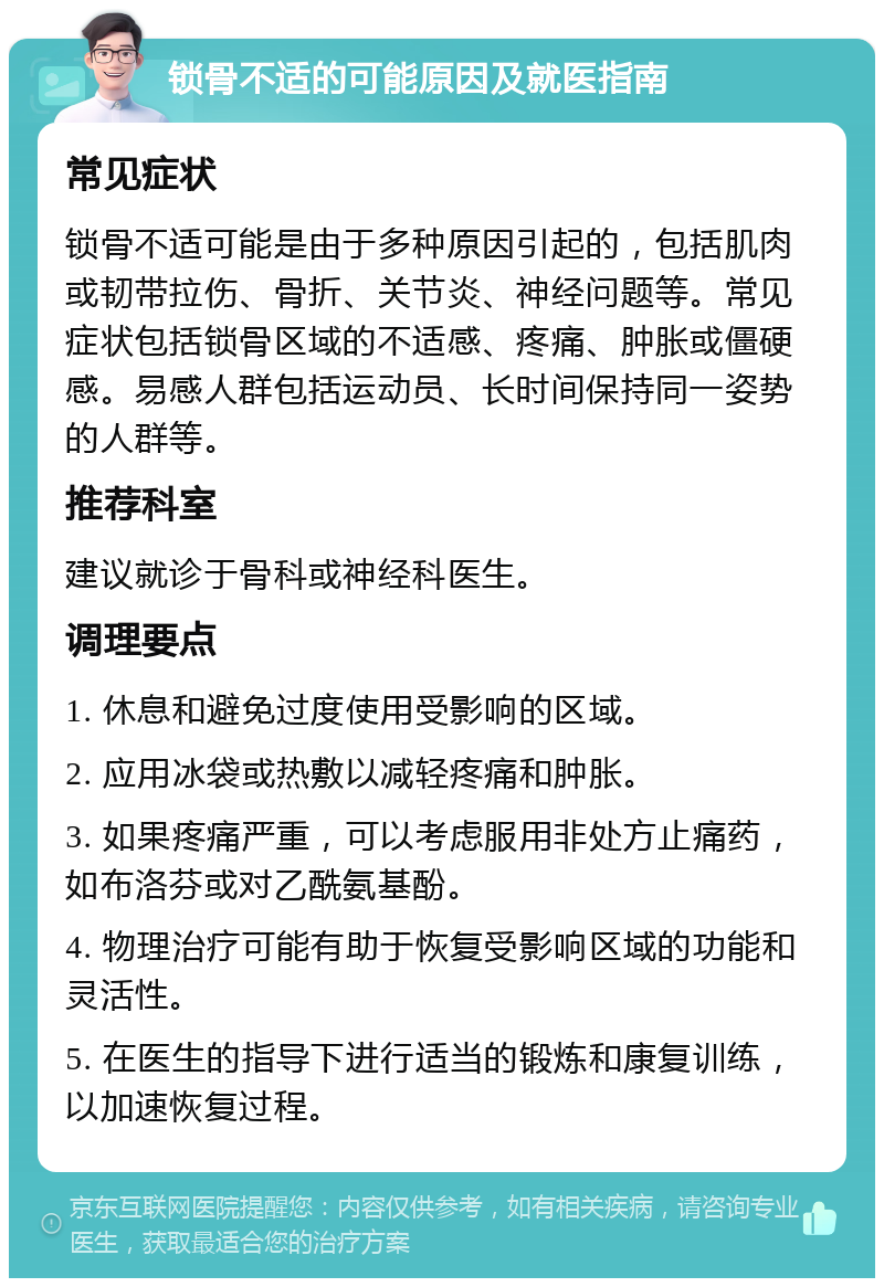 锁骨不适的可能原因及就医指南 常见症状 锁骨不适可能是由于多种原因引起的，包括肌肉或韧带拉伤、骨折、关节炎、神经问题等。常见症状包括锁骨区域的不适感、疼痛、肿胀或僵硬感。易感人群包括运动员、长时间保持同一姿势的人群等。 推荐科室 建议就诊于骨科或神经科医生。 调理要点 1. 休息和避免过度使用受影响的区域。 2. 应用冰袋或热敷以减轻疼痛和肿胀。 3. 如果疼痛严重，可以考虑服用非处方止痛药，如布洛芬或对乙酰氨基酚。 4. 物理治疗可能有助于恢复受影响区域的功能和灵活性。 5. 在医生的指导下进行适当的锻炼和康复训练，以加速恢复过程。