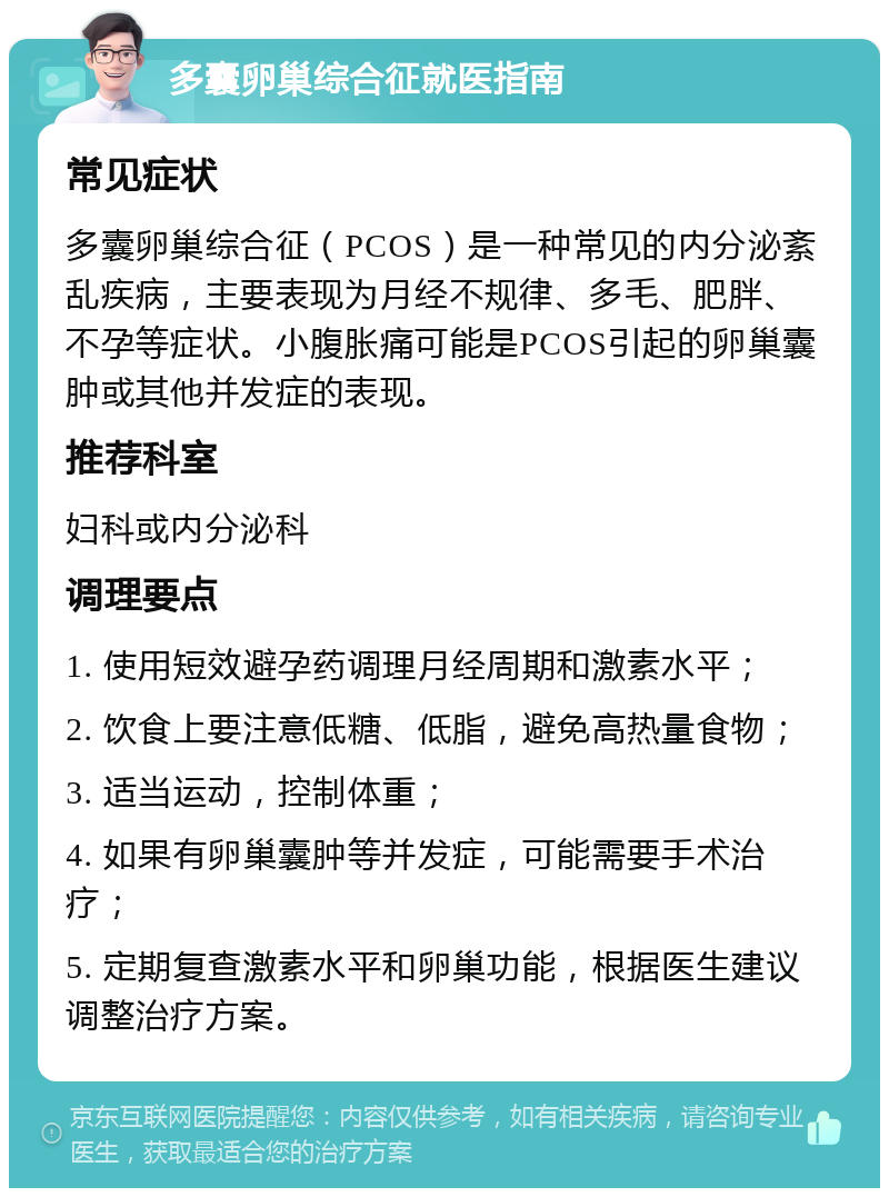 多囊卵巢综合征就医指南 常见症状 多囊卵巢综合征（PCOS）是一种常见的内分泌紊乱疾病，主要表现为月经不规律、多毛、肥胖、不孕等症状。小腹胀痛可能是PCOS引起的卵巢囊肿或其他并发症的表现。 推荐科室 妇科或内分泌科 调理要点 1. 使用短效避孕药调理月经周期和激素水平； 2. 饮食上要注意低糖、低脂，避免高热量食物； 3. 适当运动，控制体重； 4. 如果有卵巢囊肿等并发症，可能需要手术治疗； 5. 定期复查激素水平和卵巢功能，根据医生建议调整治疗方案。