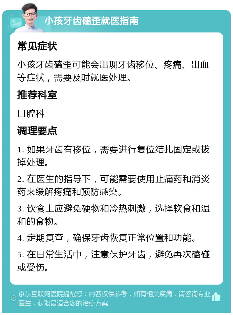 小孩牙齿磕歪就医指南 常见症状 小孩牙齿磕歪可能会出现牙齿移位、疼痛、出血等症状，需要及时就医处理。 推荐科室 口腔科 调理要点 1. 如果牙齿有移位，需要进行复位结扎固定或拔掉处理。 2. 在医生的指导下，可能需要使用止痛药和消炎药来缓解疼痛和预防感染。 3. 饮食上应避免硬物和冷热刺激，选择软食和温和的食物。 4. 定期复查，确保牙齿恢复正常位置和功能。 5. 在日常生活中，注意保护牙齿，避免再次磕碰或受伤。