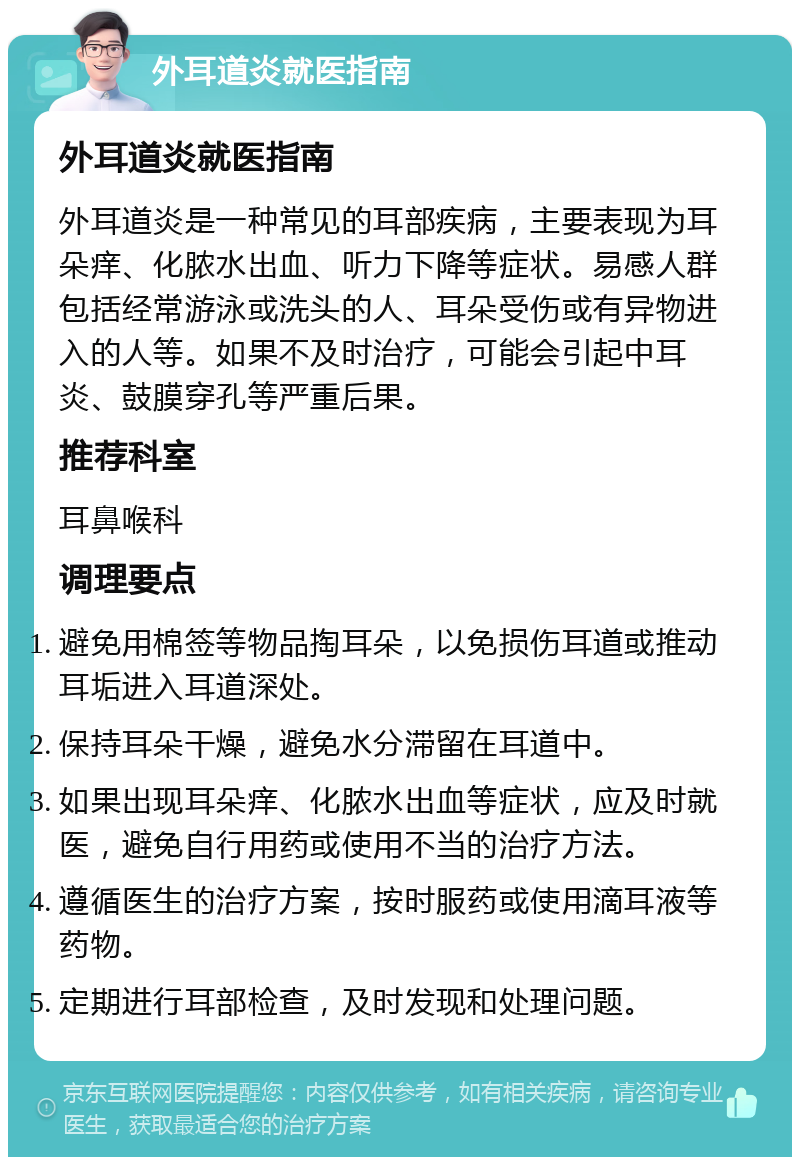 外耳道炎就医指南 外耳道炎就医指南 外耳道炎是一种常见的耳部疾病，主要表现为耳朵痒、化脓水出血、听力下降等症状。易感人群包括经常游泳或洗头的人、耳朵受伤或有异物进入的人等。如果不及时治疗，可能会引起中耳炎、鼓膜穿孔等严重后果。 推荐科室 耳鼻喉科 调理要点 避免用棉签等物品掏耳朵，以免损伤耳道或推动耳垢进入耳道深处。 保持耳朵干燥，避免水分滞留在耳道中。 如果出现耳朵痒、化脓水出血等症状，应及时就医，避免自行用药或使用不当的治疗方法。 遵循医生的治疗方案，按时服药或使用滴耳液等药物。 定期进行耳部检查，及时发现和处理问题。