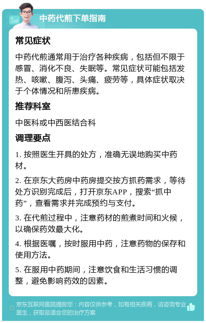 中药代煎下单指南 常见症状 中药代煎通常用于治疗各种疾病，包括但不限于感冒、消化不良、失眠等。常见症状可能包括发热、咳嗽、腹泻、头痛、疲劳等，具体症状取决于个体情况和所患疾病。 推荐科室 中医科或中西医结合科 调理要点 1. 按照医生开具的处方，准确无误地购买中药材。 2. 在京东大药房中药房提交按方抓药需求，等待处方识别完成后，打开京东APP，搜索“抓中药”，查看需求并完成预约与支付。 3. 在代煎过程中，注意药材的煎煮时间和火候，以确保药效最大化。 4. 根据医嘱，按时服用中药，注意药物的保存和使用方法。 5. 在服用中药期间，注意饮食和生活习惯的调整，避免影响药效的因素。