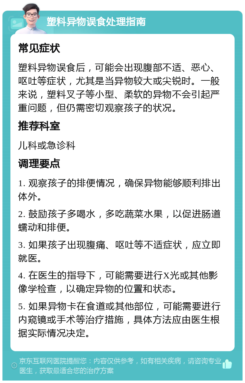 塑料异物误食处理指南 常见症状 塑料异物误食后，可能会出现腹部不适、恶心、呕吐等症状，尤其是当异物较大或尖锐时。一般来说，塑料叉子等小型、柔软的异物不会引起严重问题，但仍需密切观察孩子的状况。 推荐科室 儿科或急诊科 调理要点 1. 观察孩子的排便情况，确保异物能够顺利排出体外。 2. 鼓励孩子多喝水，多吃蔬菜水果，以促进肠道蠕动和排便。 3. 如果孩子出现腹痛、呕吐等不适症状，应立即就医。 4. 在医生的指导下，可能需要进行X光或其他影像学检查，以确定异物的位置和状态。 5. 如果异物卡在食道或其他部位，可能需要进行内窥镜或手术等治疗措施，具体方法应由医生根据实际情况决定。