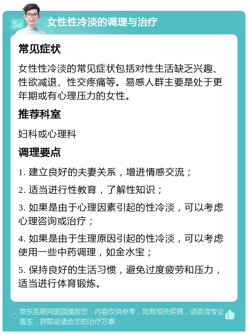 女性性冷淡的调理与治疗 常见症状 女性性冷淡的常见症状包括对性生活缺乏兴趣、性欲减退、性交疼痛等。易感人群主要是处于更年期或有心理压力的女性。 推荐科室 妇科或心理科 调理要点 1. 建立良好的夫妻关系，增进情感交流； 2. 适当进行性教育，了解性知识； 3. 如果是由于心理因素引起的性冷淡，可以考虑心理咨询或治疗； 4. 如果是由于生理原因引起的性冷淡，可以考虑使用一些中药调理，如金水宝； 5. 保持良好的生活习惯，避免过度疲劳和压力，适当进行体育锻炼。