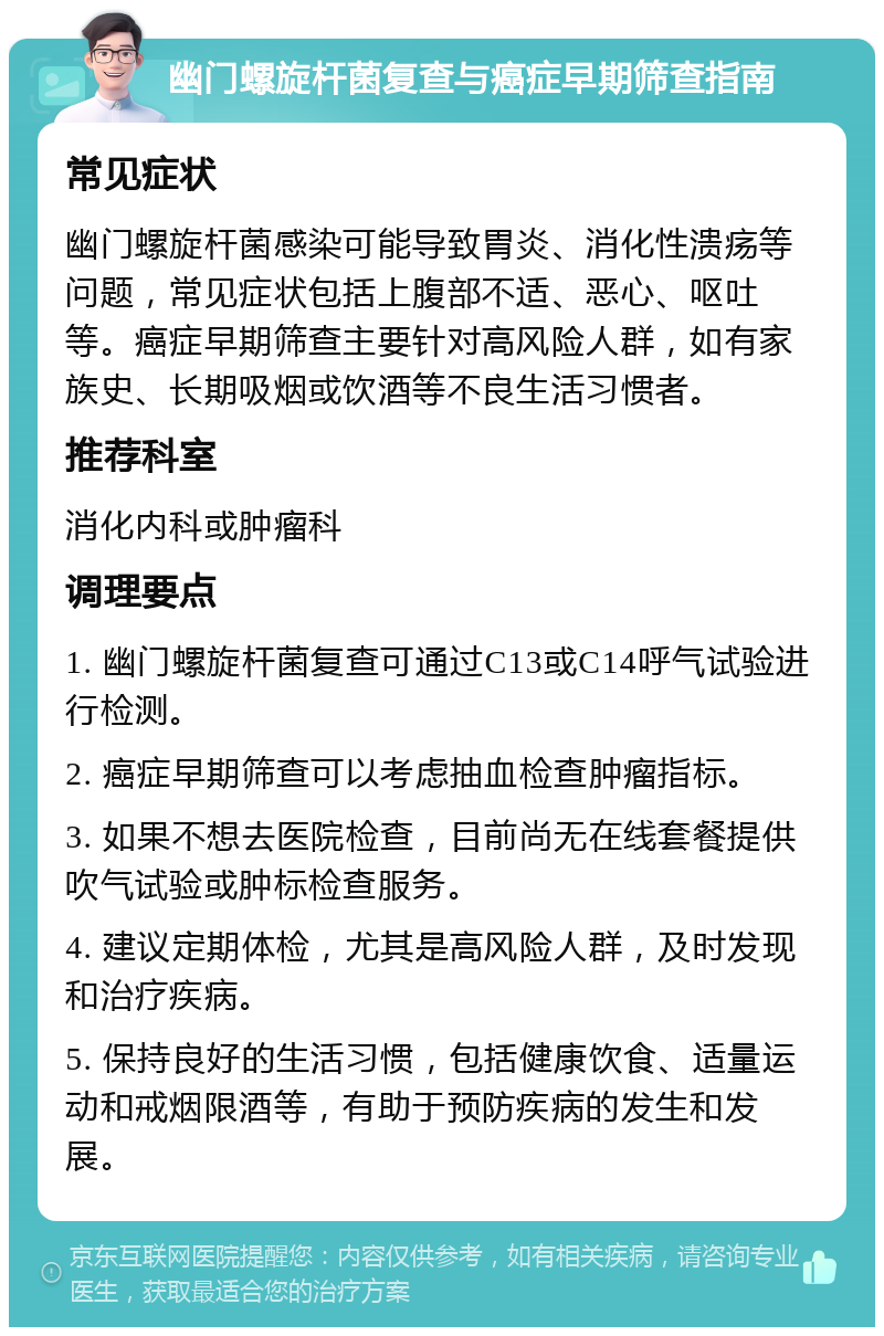 幽门螺旋杆菌复查与癌症早期筛查指南 常见症状 幽门螺旋杆菌感染可能导致胃炎、消化性溃疡等问题，常见症状包括上腹部不适、恶心、呕吐等。癌症早期筛查主要针对高风险人群，如有家族史、长期吸烟或饮酒等不良生活习惯者。 推荐科室 消化内科或肿瘤科 调理要点 1. 幽门螺旋杆菌复查可通过C13或C14呼气试验进行检测。 2. 癌症早期筛查可以考虑抽血检查肿瘤指标。 3. 如果不想去医院检查，目前尚无在线套餐提供吹气试验或肿标检查服务。 4. 建议定期体检，尤其是高风险人群，及时发现和治疗疾病。 5. 保持良好的生活习惯，包括健康饮食、适量运动和戒烟限酒等，有助于预防疾病的发生和发展。