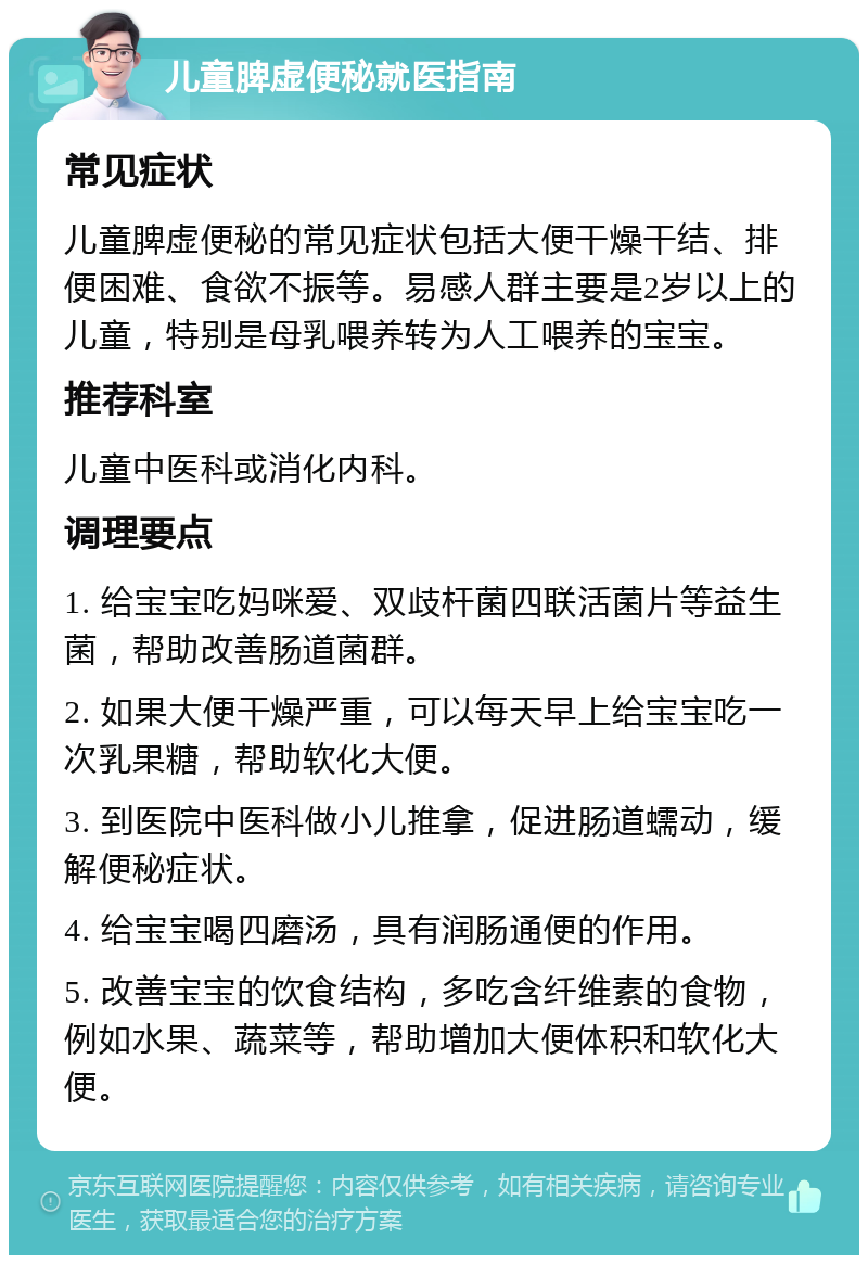 儿童脾虚便秘就医指南 常见症状 儿童脾虚便秘的常见症状包括大便干燥干结、排便困难、食欲不振等。易感人群主要是2岁以上的儿童，特别是母乳喂养转为人工喂养的宝宝。 推荐科室 儿童中医科或消化内科。 调理要点 1. 给宝宝吃妈咪爱、双歧杆菌四联活菌片等益生菌，帮助改善肠道菌群。 2. 如果大便干燥严重，可以每天早上给宝宝吃一次乳果糖，帮助软化大便。 3. 到医院中医科做小儿推拿，促进肠道蠕动，缓解便秘症状。 4. 给宝宝喝四磨汤，具有润肠通便的作用。 5. 改善宝宝的饮食结构，多吃含纤维素的食物，例如水果、蔬菜等，帮助增加大便体积和软化大便。