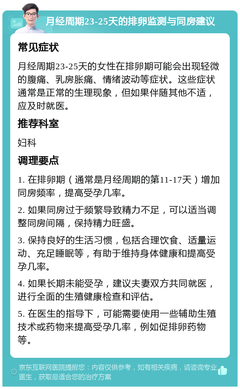 月经周期23-25天的排卵监测与同房建议 常见症状 月经周期23-25天的女性在排卵期可能会出现轻微的腹痛、乳房胀痛、情绪波动等症状。这些症状通常是正常的生理现象，但如果伴随其他不适，应及时就医。 推荐科室 妇科 调理要点 1. 在排卵期（通常是月经周期的第11-17天）增加同房频率，提高受孕几率。 2. 如果同房过于频繁导致精力不足，可以适当调整同房间隔，保持精力旺盛。 3. 保持良好的生活习惯，包括合理饮食、适量运动、充足睡眠等，有助于维持身体健康和提高受孕几率。 4. 如果长期未能受孕，建议夫妻双方共同就医，进行全面的生殖健康检查和评估。 5. 在医生的指导下，可能需要使用一些辅助生殖技术或药物来提高受孕几率，例如促排卵药物等。