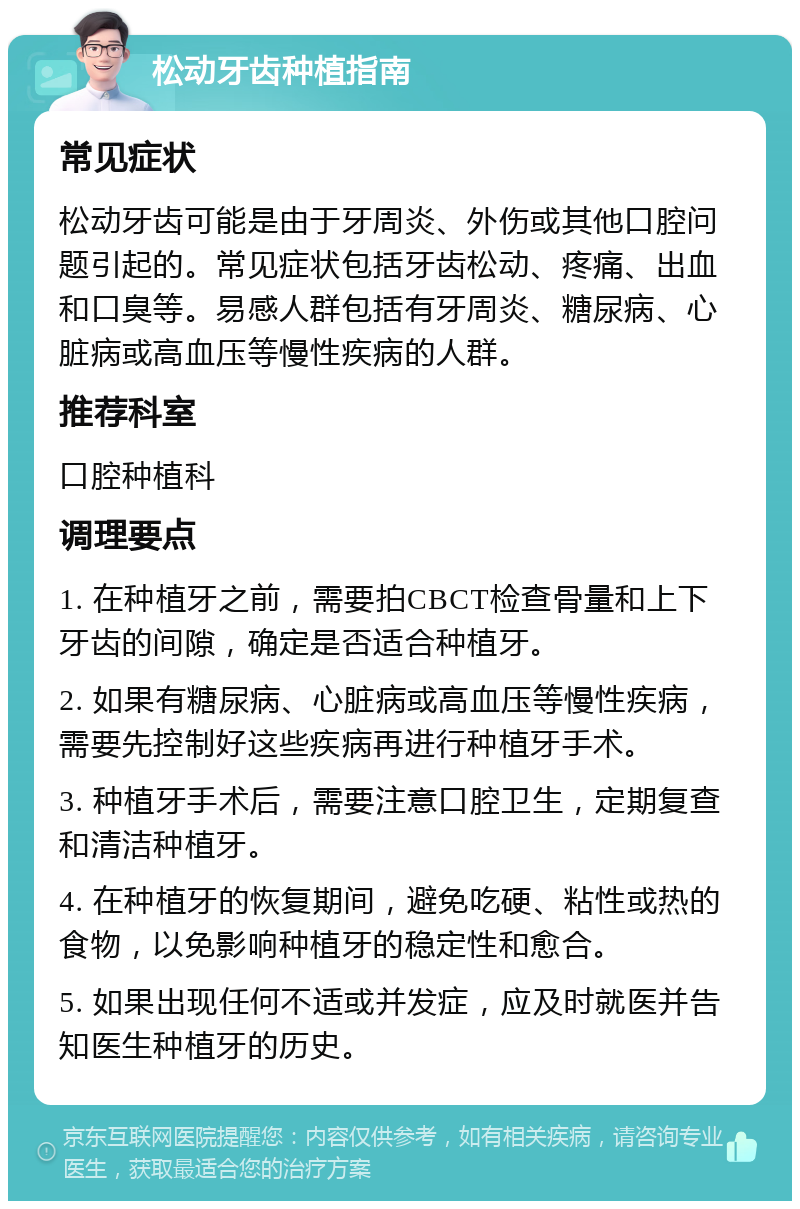 松动牙齿种植指南 常见症状 松动牙齿可能是由于牙周炎、外伤或其他口腔问题引起的。常见症状包括牙齿松动、疼痛、出血和口臭等。易感人群包括有牙周炎、糖尿病、心脏病或高血压等慢性疾病的人群。 推荐科室 口腔种植科 调理要点 1. 在种植牙之前，需要拍CBCT检查骨量和上下牙齿的间隙，确定是否适合种植牙。 2. 如果有糖尿病、心脏病或高血压等慢性疾病，需要先控制好这些疾病再进行种植牙手术。 3. 种植牙手术后，需要注意口腔卫生，定期复查和清洁种植牙。 4. 在种植牙的恢复期间，避免吃硬、粘性或热的食物，以免影响种植牙的稳定性和愈合。 5. 如果出现任何不适或并发症，应及时就医并告知医生种植牙的历史。