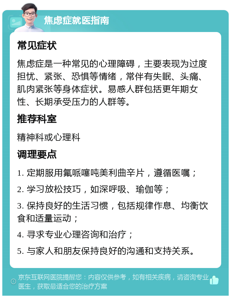 焦虑症就医指南 常见症状 焦虑症是一种常见的心理障碍，主要表现为过度担忧、紧张、恐惧等情绪，常伴有失眠、头痛、肌肉紧张等身体症状。易感人群包括更年期女性、长期承受压力的人群等。 推荐科室 精神科或心理科 调理要点 1. 定期服用氟哌噻吨美利曲辛片，遵循医嘱； 2. 学习放松技巧，如深呼吸、瑜伽等； 3. 保持良好的生活习惯，包括规律作息、均衡饮食和适量运动； 4. 寻求专业心理咨询和治疗； 5. 与家人和朋友保持良好的沟通和支持关系。