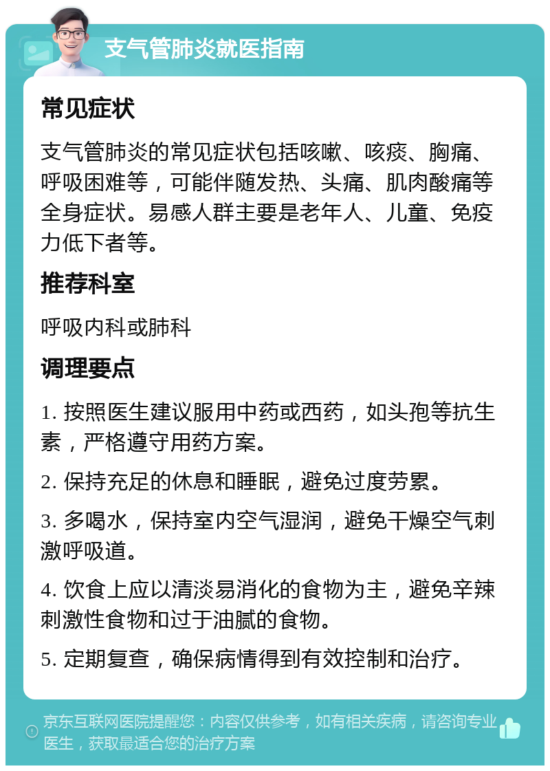 支气管肺炎就医指南 常见症状 支气管肺炎的常见症状包括咳嗽、咳痰、胸痛、呼吸困难等，可能伴随发热、头痛、肌肉酸痛等全身症状。易感人群主要是老年人、儿童、免疫力低下者等。 推荐科室 呼吸内科或肺科 调理要点 1. 按照医生建议服用中药或西药，如头孢等抗生素，严格遵守用药方案。 2. 保持充足的休息和睡眠，避免过度劳累。 3. 多喝水，保持室内空气湿润，避免干燥空气刺激呼吸道。 4. 饮食上应以清淡易消化的食物为主，避免辛辣刺激性食物和过于油腻的食物。 5. 定期复查，确保病情得到有效控制和治疗。