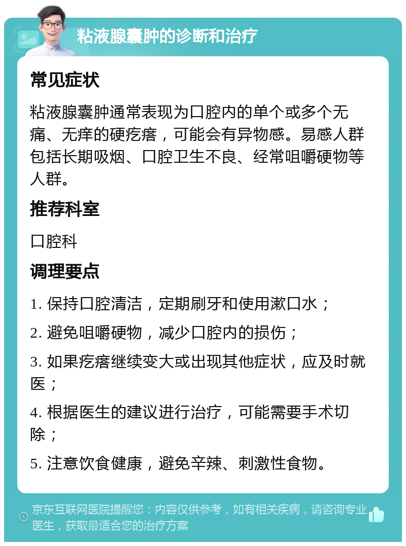 粘液腺囊肿的诊断和治疗 常见症状 粘液腺囊肿通常表现为口腔内的单个或多个无痛、无痒的硬疙瘩，可能会有异物感。易感人群包括长期吸烟、口腔卫生不良、经常咀嚼硬物等人群。 推荐科室 口腔科 调理要点 1. 保持口腔清洁，定期刷牙和使用漱口水； 2. 避免咀嚼硬物，减少口腔内的损伤； 3. 如果疙瘩继续变大或出现其他症状，应及时就医； 4. 根据医生的建议进行治疗，可能需要手术切除； 5. 注意饮食健康，避免辛辣、刺激性食物。