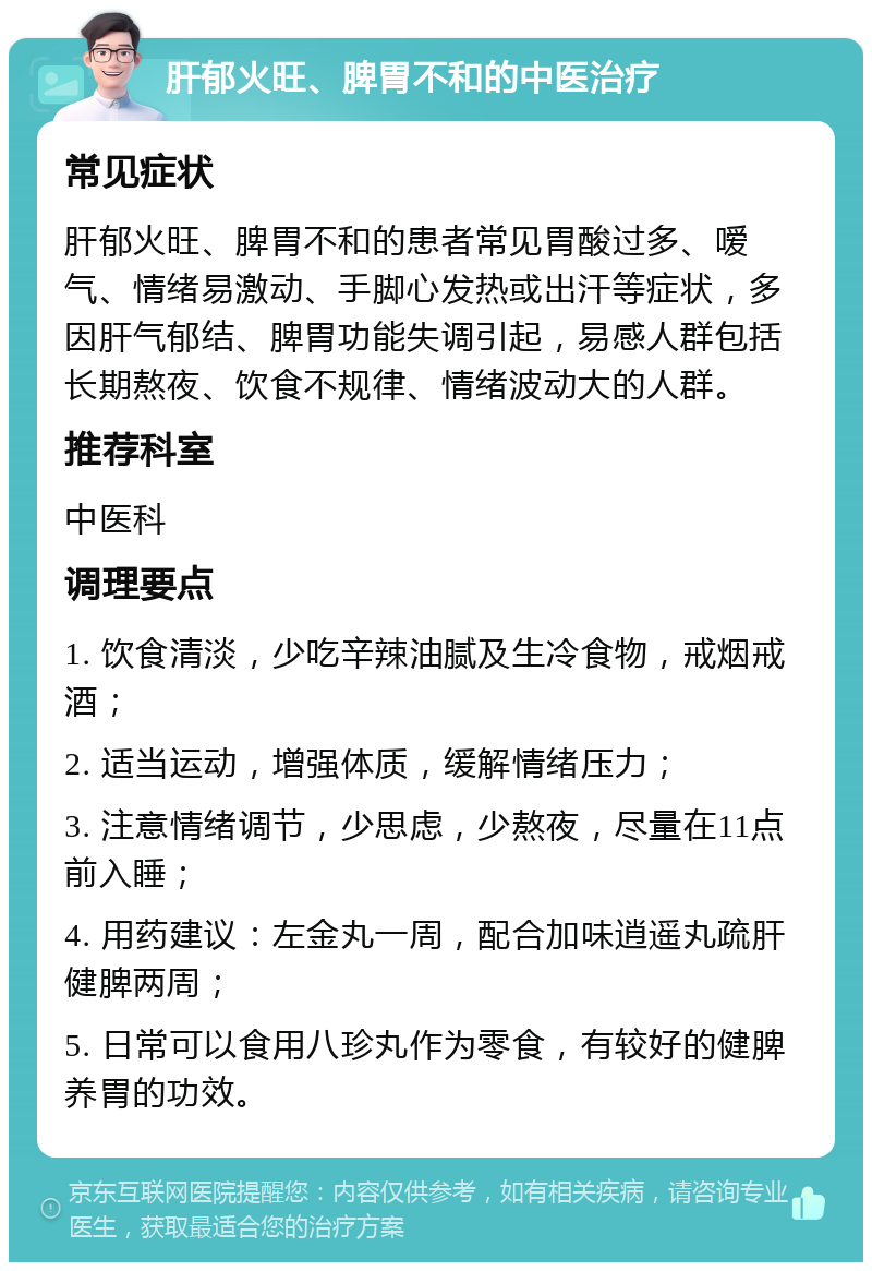 肝郁火旺、脾胃不和的中医治疗 常见症状 肝郁火旺、脾胃不和的患者常见胃酸过多、嗳气、情绪易激动、手脚心发热或出汗等症状，多因肝气郁结、脾胃功能失调引起，易感人群包括长期熬夜、饮食不规律、情绪波动大的人群。 推荐科室 中医科 调理要点 1. 饮食清淡，少吃辛辣油腻及生冷食物，戒烟戒酒； 2. 适当运动，增强体质，缓解情绪压力； 3. 注意情绪调节，少思虑，少熬夜，尽量在11点前入睡； 4. 用药建议：左金丸一周，配合加味逍遥丸疏肝健脾两周； 5. 日常可以食用八珍丸作为零食，有较好的健脾养胃的功效。