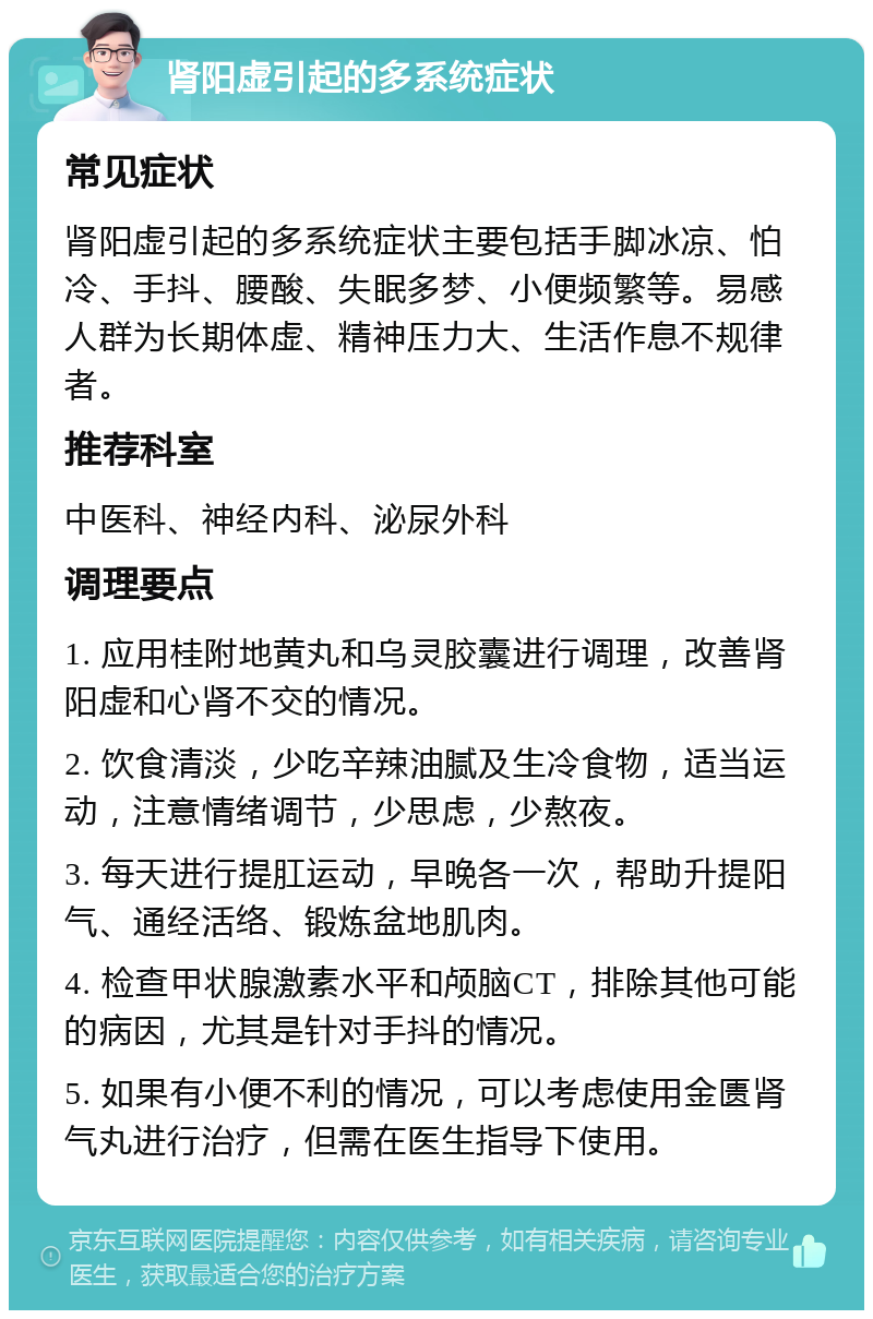 肾阳虚引起的多系统症状 常见症状 肾阳虚引起的多系统症状主要包括手脚冰凉、怕冷、手抖、腰酸、失眠多梦、小便频繁等。易感人群为长期体虚、精神压力大、生活作息不规律者。 推荐科室 中医科、神经内科、泌尿外科 调理要点 1. 应用桂附地黄丸和乌灵胶囊进行调理，改善肾阳虚和心肾不交的情况。 2. 饮食清淡，少吃辛辣油腻及生冷食物，适当运动，注意情绪调节，少思虑，少熬夜。 3. 每天进行提肛运动，早晚各一次，帮助升提阳气、通经活络、锻炼盆地肌肉。 4. 检查甲状腺激素水平和颅脑CT，排除其他可能的病因，尤其是针对手抖的情况。 5. 如果有小便不利的情况，可以考虑使用金匮肾气丸进行治疗，但需在医生指导下使用。