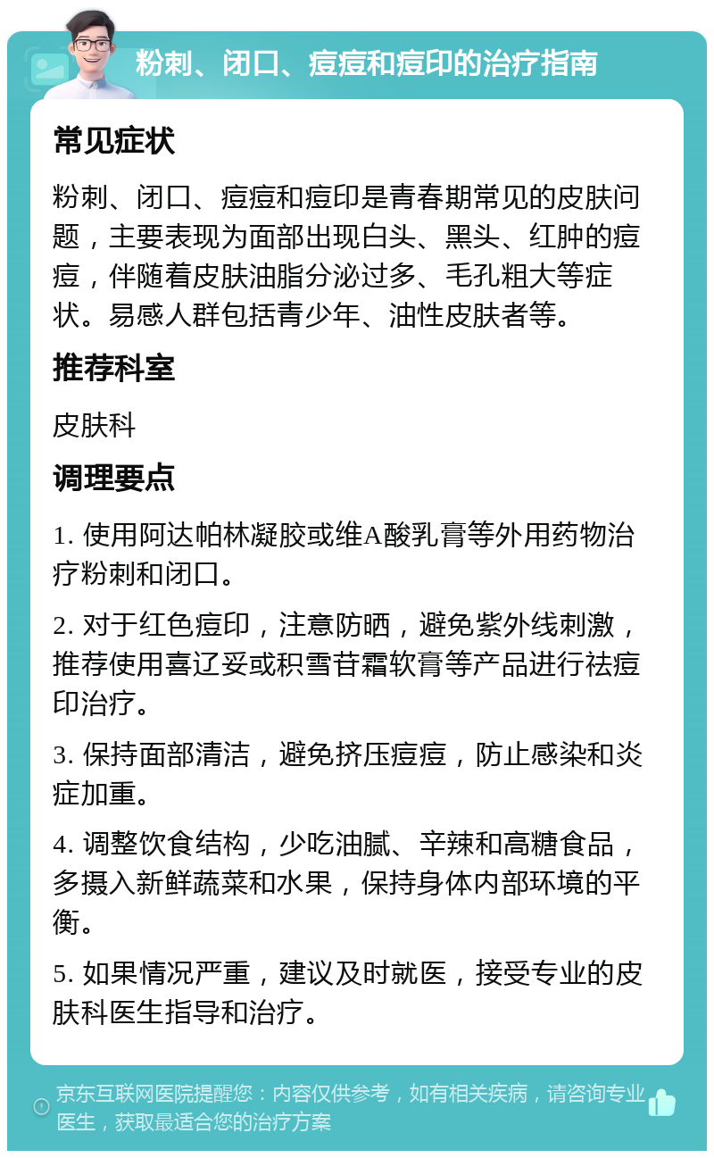 粉刺、闭口、痘痘和痘印的治疗指南 常见症状 粉刺、闭口、痘痘和痘印是青春期常见的皮肤问题，主要表现为面部出现白头、黑头、红肿的痘痘，伴随着皮肤油脂分泌过多、毛孔粗大等症状。易感人群包括青少年、油性皮肤者等。 推荐科室 皮肤科 调理要点 1. 使用阿达帕林凝胶或维A酸乳膏等外用药物治疗粉刺和闭口。 2. 对于红色痘印，注意防晒，避免紫外线刺激，推荐使用喜辽妥或积雪苷霜软膏等产品进行祛痘印治疗。 3. 保持面部清洁，避免挤压痘痘，防止感染和炎症加重。 4. 调整饮食结构，少吃油腻、辛辣和高糖食品，多摄入新鲜蔬菜和水果，保持身体内部环境的平衡。 5. 如果情况严重，建议及时就医，接受专业的皮肤科医生指导和治疗。