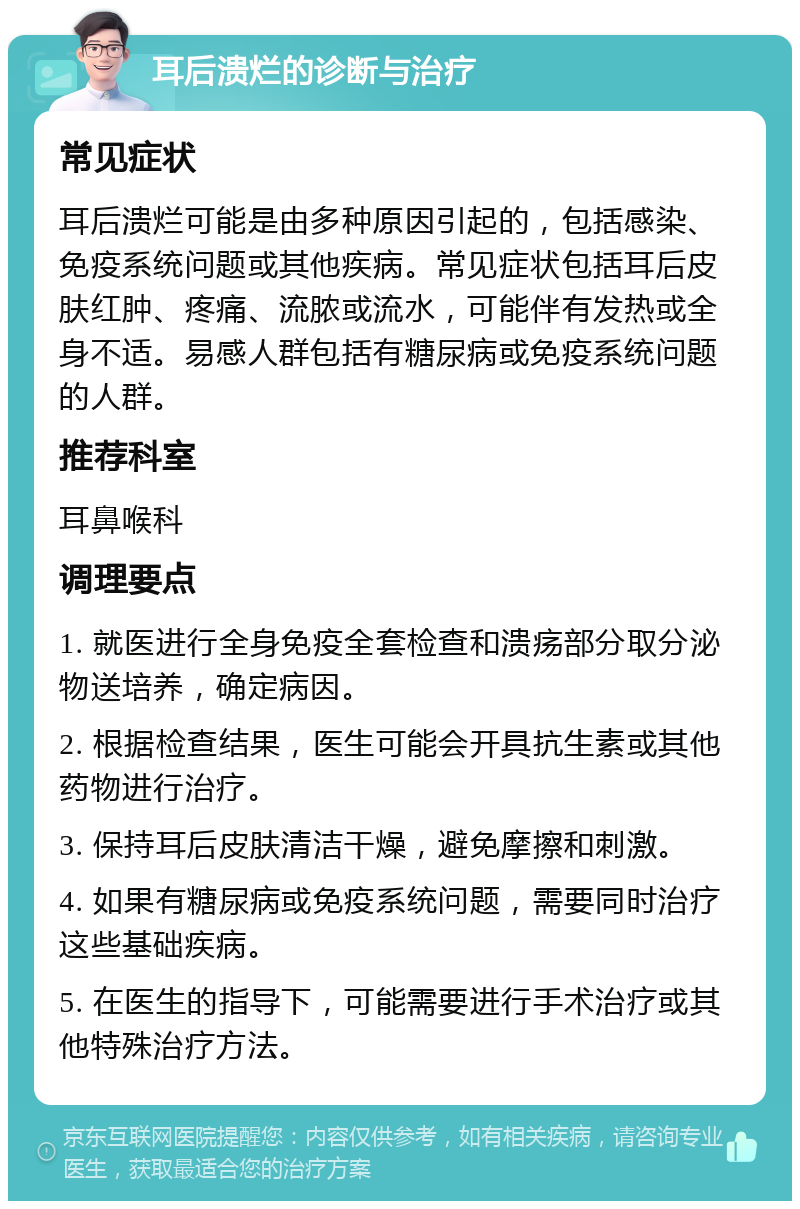 耳后溃烂的诊断与治疗 常见症状 耳后溃烂可能是由多种原因引起的，包括感染、免疫系统问题或其他疾病。常见症状包括耳后皮肤红肿、疼痛、流脓或流水，可能伴有发热或全身不适。易感人群包括有糖尿病或免疫系统问题的人群。 推荐科室 耳鼻喉科 调理要点 1. 就医进行全身免疫全套检查和溃疡部分取分泌物送培养，确定病因。 2. 根据检查结果，医生可能会开具抗生素或其他药物进行治疗。 3. 保持耳后皮肤清洁干燥，避免摩擦和刺激。 4. 如果有糖尿病或免疫系统问题，需要同时治疗这些基础疾病。 5. 在医生的指导下，可能需要进行手术治疗或其他特殊治疗方法。