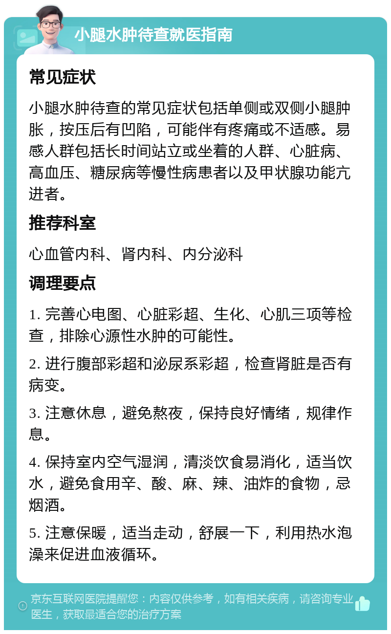 小腿水肿待查就医指南 常见症状 小腿水肿待查的常见症状包括单侧或双侧小腿肿胀，按压后有凹陷，可能伴有疼痛或不适感。易感人群包括长时间站立或坐着的人群、心脏病、高血压、糖尿病等慢性病患者以及甲状腺功能亢进者。 推荐科室 心血管内科、肾内科、内分泌科 调理要点 1. 完善心电图、心脏彩超、生化、心肌三项等检查，排除心源性水肿的可能性。 2. 进行腹部彩超和泌尿系彩超，检查肾脏是否有病变。 3. 注意休息，避免熬夜，保持良好情绪，规律作息。 4. 保持室内空气湿润，清淡饮食易消化，适当饮水，避免食用辛、酸、麻、辣、油炸的食物，忌烟酒。 5. 注意保暖，适当走动，舒展一下，利用热水泡澡来促进血液循环。