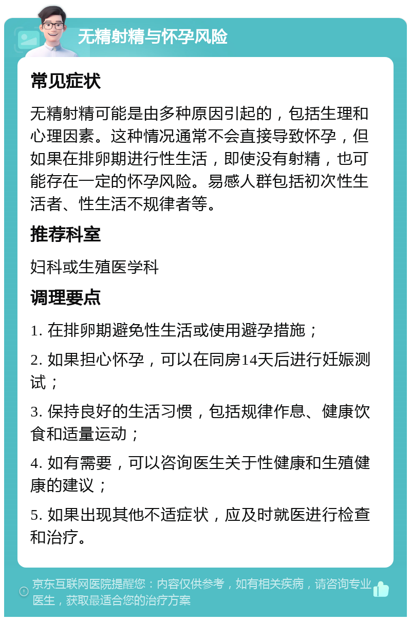 无精射精与怀孕风险 常见症状 无精射精可能是由多种原因引起的，包括生理和心理因素。这种情况通常不会直接导致怀孕，但如果在排卵期进行性生活，即使没有射精，也可能存在一定的怀孕风险。易感人群包括初次性生活者、性生活不规律者等。 推荐科室 妇科或生殖医学科 调理要点 1. 在排卵期避免性生活或使用避孕措施； 2. 如果担心怀孕，可以在同房14天后进行妊娠测试； 3. 保持良好的生活习惯，包括规律作息、健康饮食和适量运动； 4. 如有需要，可以咨询医生关于性健康和生殖健康的建议； 5. 如果出现其他不适症状，应及时就医进行检查和治疗。