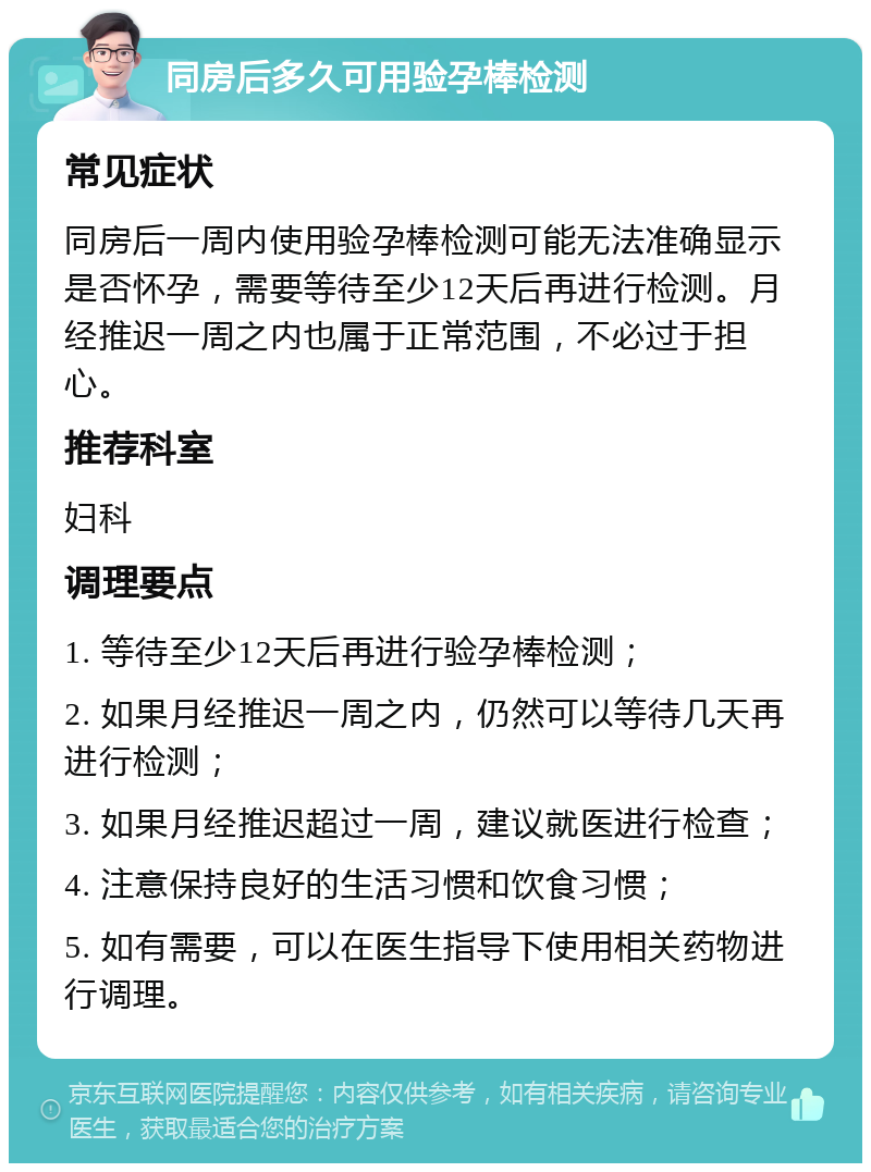 同房后多久可用验孕棒检测 常见症状 同房后一周内使用验孕棒检测可能无法准确显示是否怀孕，需要等待至少12天后再进行检测。月经推迟一周之内也属于正常范围，不必过于担心。 推荐科室 妇科 调理要点 1. 等待至少12天后再进行验孕棒检测； 2. 如果月经推迟一周之内，仍然可以等待几天再进行检测； 3. 如果月经推迟超过一周，建议就医进行检查； 4. 注意保持良好的生活习惯和饮食习惯； 5. 如有需要，可以在医生指导下使用相关药物进行调理。