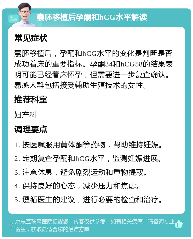 囊胚移植后孕酮和hCG水平解读 常见症状 囊胚移植后，孕酮和hCG水平的变化是判断是否成功着床的重要指标。孕酮34和hCG58的结果表明可能已经着床怀孕，但需要进一步复查确认。易感人群包括接受辅助生殖技术的女性。 推荐科室 妇产科 调理要点 1. 按医嘱服用黄体酮等药物，帮助维持妊娠。 2. 定期复查孕酮和hCG水平，监测妊娠进展。 3. 注意休息，避免剧烈运动和重物提取。 4. 保持良好的心态，减少压力和焦虑。 5. 遵循医生的建议，进行必要的检查和治疗。