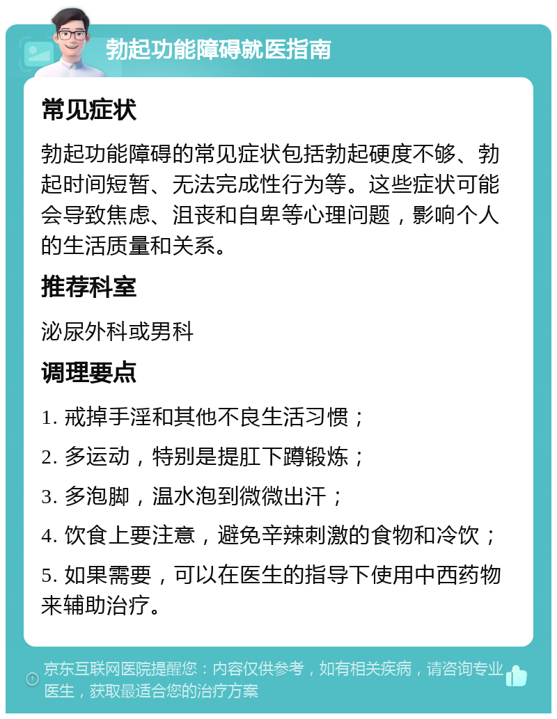 勃起功能障碍就医指南 常见症状 勃起功能障碍的常见症状包括勃起硬度不够、勃起时间短暂、无法完成性行为等。这些症状可能会导致焦虑、沮丧和自卑等心理问题，影响个人的生活质量和关系。 推荐科室 泌尿外科或男科 调理要点 1. 戒掉手淫和其他不良生活习惯； 2. 多运动，特别是提肛下蹲锻炼； 3. 多泡脚，温水泡到微微出汗； 4. 饮食上要注意，避免辛辣刺激的食物和冷饮； 5. 如果需要，可以在医生的指导下使用中西药物来辅助治疗。