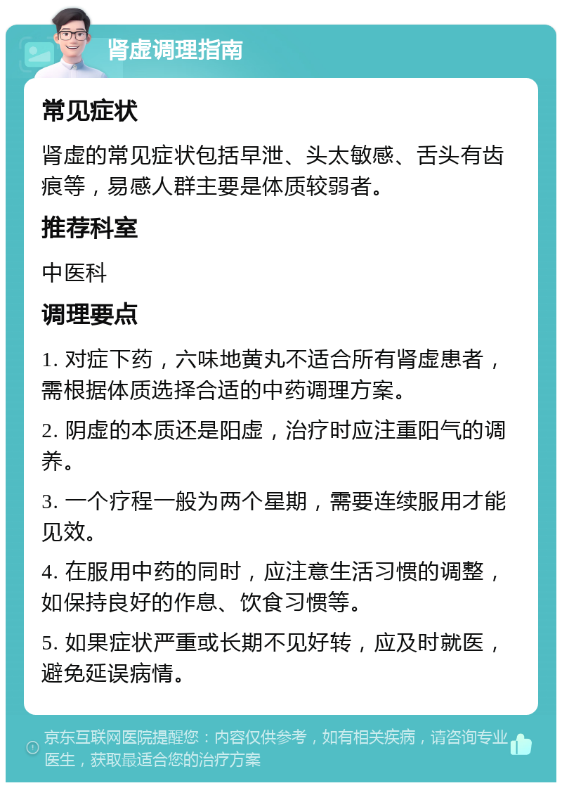 肾虚调理指南 常见症状 肾虚的常见症状包括早泄、头太敏感、舌头有齿痕等，易感人群主要是体质较弱者。 推荐科室 中医科 调理要点 1. 对症下药，六味地黄丸不适合所有肾虚患者，需根据体质选择合适的中药调理方案。 2. 阴虚的本质还是阳虚，治疗时应注重阳气的调养。 3. 一个疗程一般为两个星期，需要连续服用才能见效。 4. 在服用中药的同时，应注意生活习惯的调整，如保持良好的作息、饮食习惯等。 5. 如果症状严重或长期不见好转，应及时就医，避免延误病情。