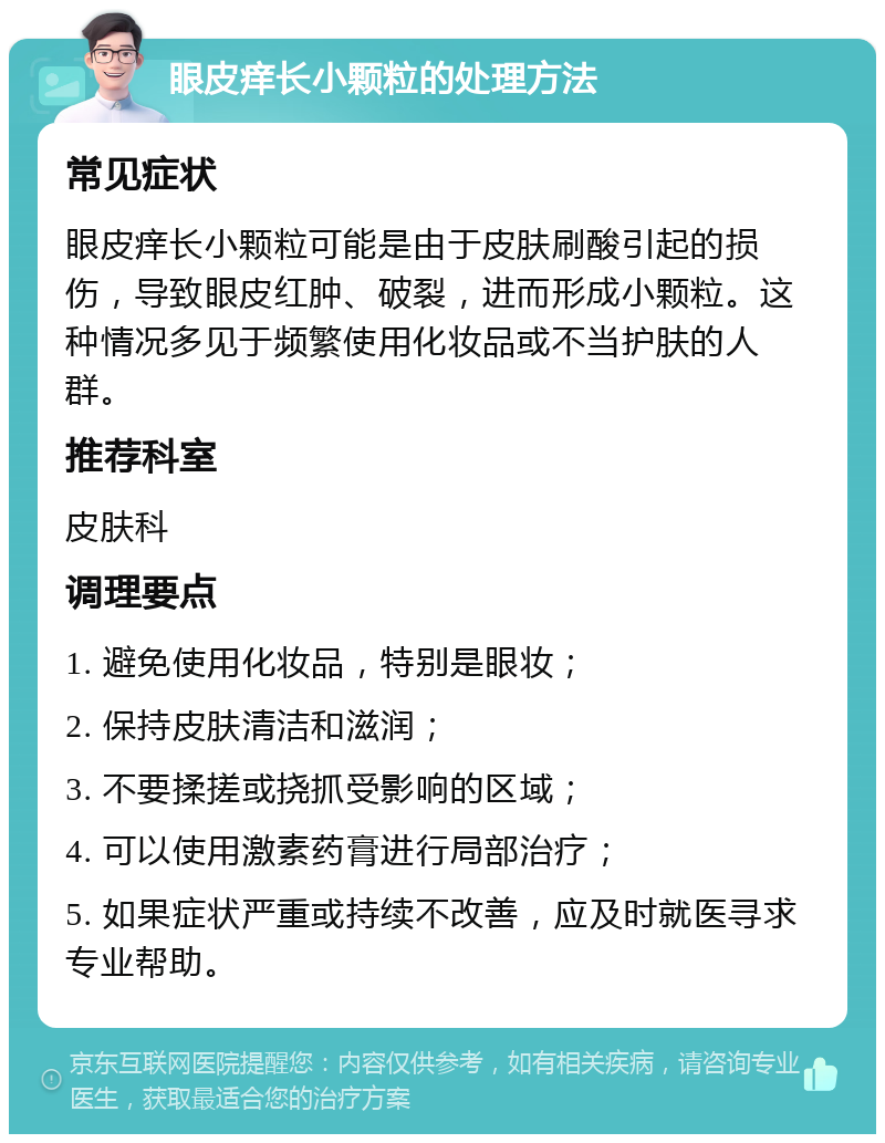 眼皮痒长小颗粒的处理方法 常见症状 眼皮痒长小颗粒可能是由于皮肤刷酸引起的损伤，导致眼皮红肿、破裂，进而形成小颗粒。这种情况多见于频繁使用化妆品或不当护肤的人群。 推荐科室 皮肤科 调理要点 1. 避免使用化妆品，特别是眼妆； 2. 保持皮肤清洁和滋润； 3. 不要揉搓或挠抓受影响的区域； 4. 可以使用激素药膏进行局部治疗； 5. 如果症状严重或持续不改善，应及时就医寻求专业帮助。