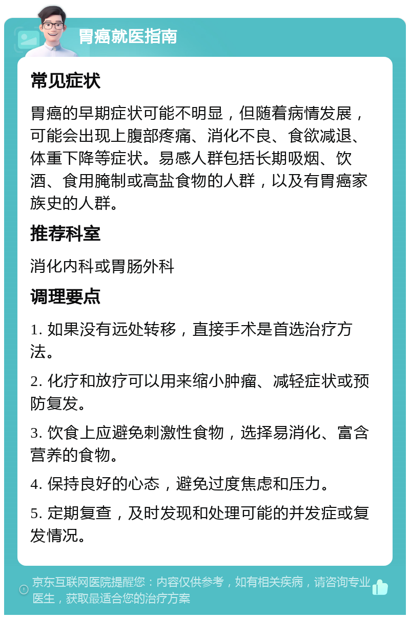 胃癌就医指南 常见症状 胃癌的早期症状可能不明显，但随着病情发展，可能会出现上腹部疼痛、消化不良、食欲减退、体重下降等症状。易感人群包括长期吸烟、饮酒、食用腌制或高盐食物的人群，以及有胃癌家族史的人群。 推荐科室 消化内科或胃肠外科 调理要点 1. 如果没有远处转移，直接手术是首选治疗方法。 2. 化疗和放疗可以用来缩小肿瘤、减轻症状或预防复发。 3. 饮食上应避免刺激性食物，选择易消化、富含营养的食物。 4. 保持良好的心态，避免过度焦虑和压力。 5. 定期复查，及时发现和处理可能的并发症或复发情况。