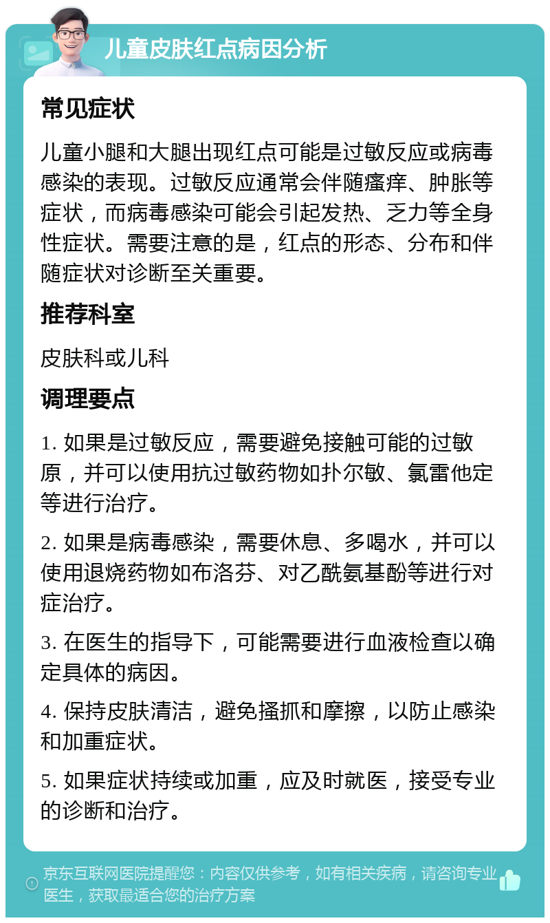 儿童皮肤红点病因分析 常见症状 儿童小腿和大腿出现红点可能是过敏反应或病毒感染的表现。过敏反应通常会伴随瘙痒、肿胀等症状，而病毒感染可能会引起发热、乏力等全身性症状。需要注意的是，红点的形态、分布和伴随症状对诊断至关重要。 推荐科室 皮肤科或儿科 调理要点 1. 如果是过敏反应，需要避免接触可能的过敏原，并可以使用抗过敏药物如扑尔敏、氯雷他定等进行治疗。 2. 如果是病毒感染，需要休息、多喝水，并可以使用退烧药物如布洛芬、对乙酰氨基酚等进行对症治疗。 3. 在医生的指导下，可能需要进行血液检查以确定具体的病因。 4. 保持皮肤清洁，避免搔抓和摩擦，以防止感染和加重症状。 5. 如果症状持续或加重，应及时就医，接受专业的诊断和治疗。