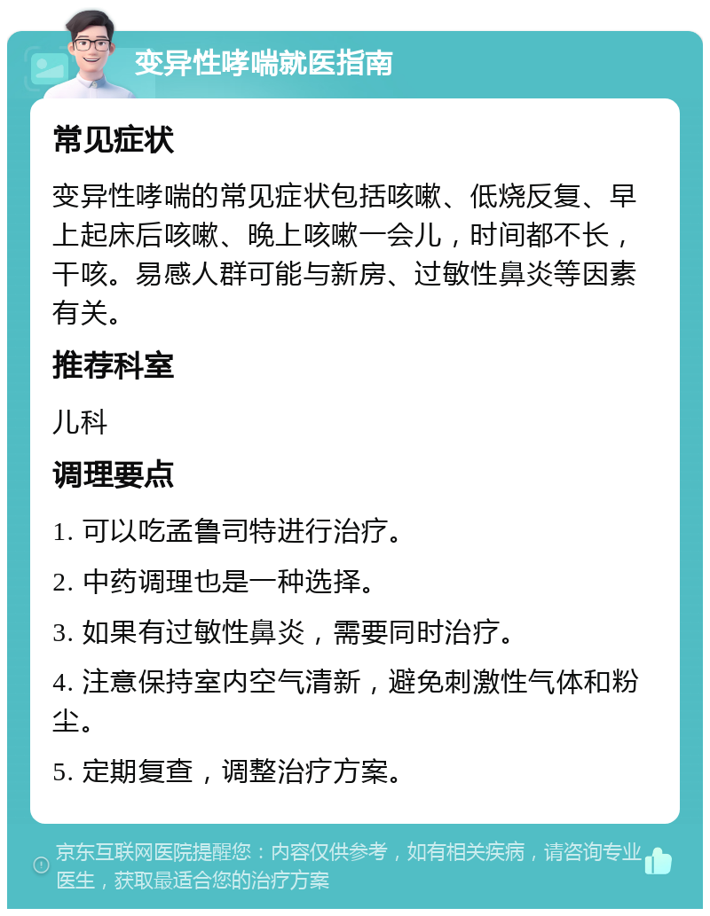 变异性哮喘就医指南 常见症状 变异性哮喘的常见症状包括咳嗽、低烧反复、早上起床后咳嗽、晚上咳嗽一会儿，时间都不长，干咳。易感人群可能与新房、过敏性鼻炎等因素有关。 推荐科室 儿科 调理要点 1. 可以吃孟鲁司特进行治疗。 2. 中药调理也是一种选择。 3. 如果有过敏性鼻炎，需要同时治疗。 4. 注意保持室内空气清新，避免刺激性气体和粉尘。 5. 定期复查，调整治疗方案。