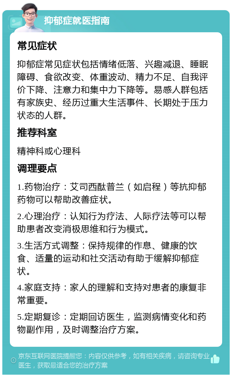 抑郁症就医指南 常见症状 抑郁症常见症状包括情绪低落、兴趣减退、睡眠障碍、食欲改变、体重波动、精力不足、自我评价下降、注意力和集中力下降等。易感人群包括有家族史、经历过重大生活事件、长期处于压力状态的人群。 推荐科室 精神科或心理科 调理要点 1.药物治疗：艾司西酞普兰（如启程）等抗抑郁药物可以帮助改善症状。 2.心理治疗：认知行为疗法、人际疗法等可以帮助患者改变消极思维和行为模式。 3.生活方式调整：保持规律的作息、健康的饮食、适量的运动和社交活动有助于缓解抑郁症状。 4.家庭支持：家人的理解和支持对患者的康复非常重要。 5.定期复诊：定期回访医生，监测病情变化和药物副作用，及时调整治疗方案。