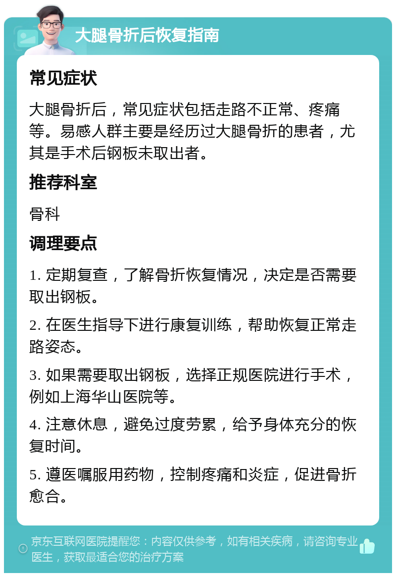 大腿骨折后恢复指南 常见症状 大腿骨折后，常见症状包括走路不正常、疼痛等。易感人群主要是经历过大腿骨折的患者，尤其是手术后钢板未取出者。 推荐科室 骨科 调理要点 1. 定期复查，了解骨折恢复情况，决定是否需要取出钢板。 2. 在医生指导下进行康复训练，帮助恢复正常走路姿态。 3. 如果需要取出钢板，选择正规医院进行手术，例如上海华山医院等。 4. 注意休息，避免过度劳累，给予身体充分的恢复时间。 5. 遵医嘱服用药物，控制疼痛和炎症，促进骨折愈合。