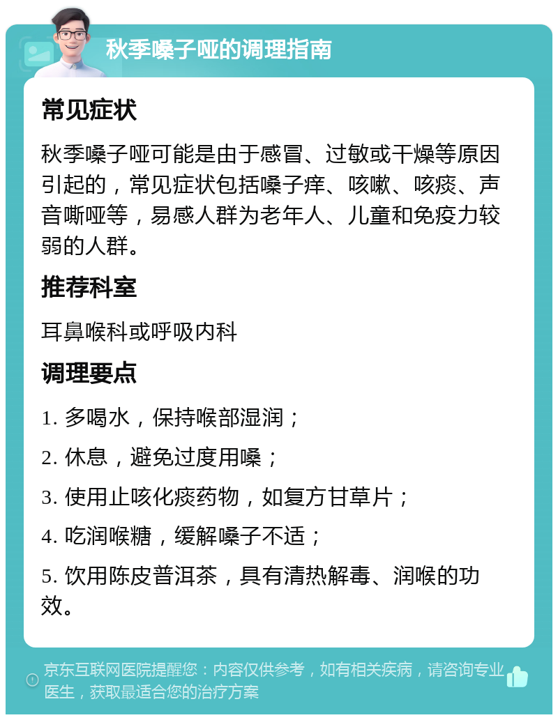 秋季嗓子哑的调理指南 常见症状 秋季嗓子哑可能是由于感冒、过敏或干燥等原因引起的，常见症状包括嗓子痒、咳嗽、咳痰、声音嘶哑等，易感人群为老年人、儿童和免疫力较弱的人群。 推荐科室 耳鼻喉科或呼吸内科 调理要点 1. 多喝水，保持喉部湿润； 2. 休息，避免过度用嗓； 3. 使用止咳化痰药物，如复方甘草片； 4. 吃润喉糖，缓解嗓子不适； 5. 饮用陈皮普洱茶，具有清热解毒、润喉的功效。