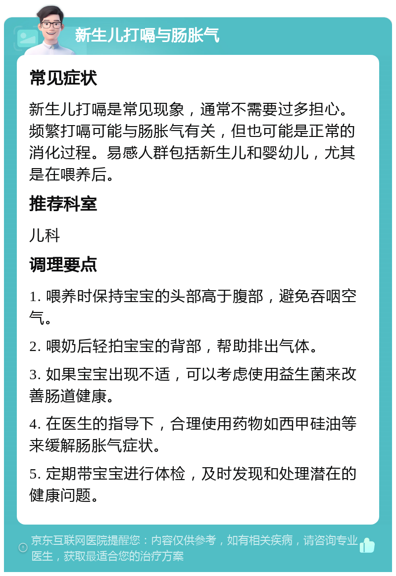 新生儿打嗝与肠胀气 常见症状 新生儿打嗝是常见现象，通常不需要过多担心。频繁打嗝可能与肠胀气有关，但也可能是正常的消化过程。易感人群包括新生儿和婴幼儿，尤其是在喂养后。 推荐科室 儿科 调理要点 1. 喂养时保持宝宝的头部高于腹部，避免吞咽空气。 2. 喂奶后轻拍宝宝的背部，帮助排出气体。 3. 如果宝宝出现不适，可以考虑使用益生菌来改善肠道健康。 4. 在医生的指导下，合理使用药物如西甲硅油等来缓解肠胀气症状。 5. 定期带宝宝进行体检，及时发现和处理潜在的健康问题。