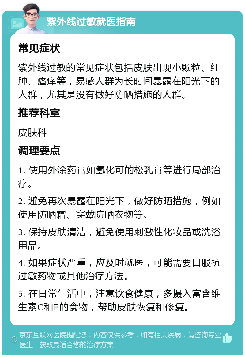 紫外线过敏就医指南 常见症状 紫外线过敏的常见症状包括皮肤出现小颗粒、红肿、瘙痒等，易感人群为长时间暴露在阳光下的人群，尤其是没有做好防晒措施的人群。 推荐科室 皮肤科 调理要点 1. 使用外涂药膏如氢化可的松乳膏等进行局部治疗。 2. 避免再次暴露在阳光下，做好防晒措施，例如使用防晒霜、穿戴防晒衣物等。 3. 保持皮肤清洁，避免使用刺激性化妆品或洗浴用品。 4. 如果症状严重，应及时就医，可能需要口服抗过敏药物或其他治疗方法。 5. 在日常生活中，注意饮食健康，多摄入富含维生素C和E的食物，帮助皮肤恢复和修复。