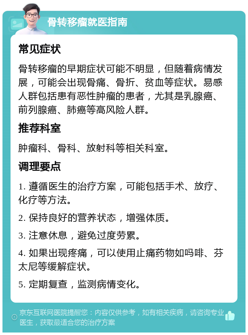 骨转移瘤就医指南 常见症状 骨转移瘤的早期症状可能不明显，但随着病情发展，可能会出现骨痛、骨折、贫血等症状。易感人群包括患有恶性肿瘤的患者，尤其是乳腺癌、前列腺癌、肺癌等高风险人群。 推荐科室 肿瘤科、骨科、放射科等相关科室。 调理要点 1. 遵循医生的治疗方案，可能包括手术、放疗、化疗等方法。 2. 保持良好的营养状态，增强体质。 3. 注意休息，避免过度劳累。 4. 如果出现疼痛，可以使用止痛药物如吗啡、芬太尼等缓解症状。 5. 定期复查，监测病情变化。