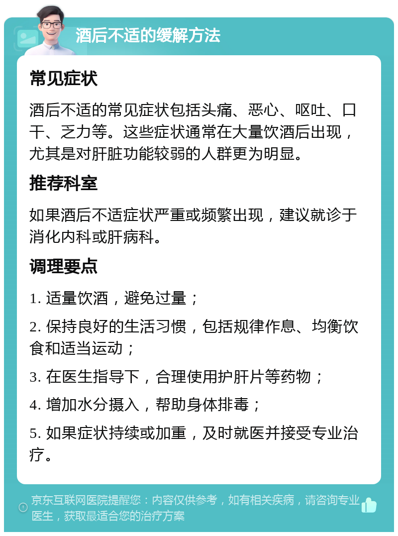 酒后不适的缓解方法 常见症状 酒后不适的常见症状包括头痛、恶心、呕吐、口干、乏力等。这些症状通常在大量饮酒后出现，尤其是对肝脏功能较弱的人群更为明显。 推荐科室 如果酒后不适症状严重或频繁出现，建议就诊于消化内科或肝病科。 调理要点 1. 适量饮酒，避免过量； 2. 保持良好的生活习惯，包括规律作息、均衡饮食和适当运动； 3. 在医生指导下，合理使用护肝片等药物； 4. 增加水分摄入，帮助身体排毒； 5. 如果症状持续或加重，及时就医并接受专业治疗。