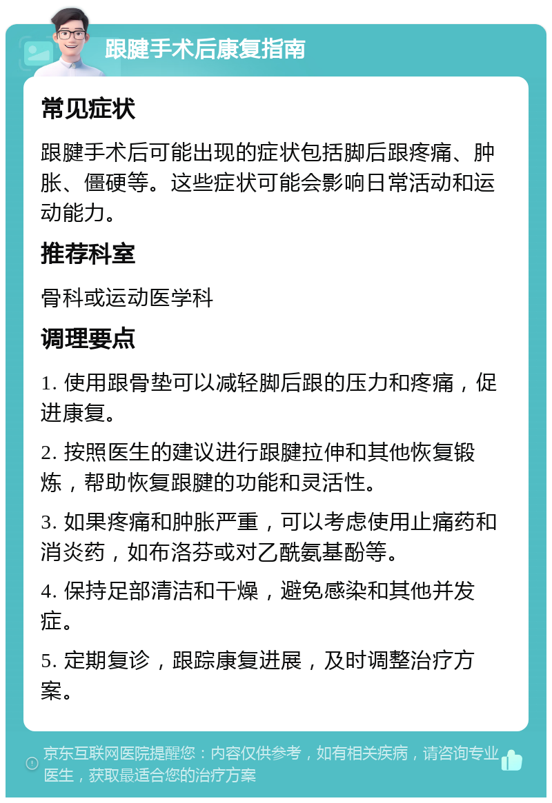 跟腱手术后康复指南 常见症状 跟腱手术后可能出现的症状包括脚后跟疼痛、肿胀、僵硬等。这些症状可能会影响日常活动和运动能力。 推荐科室 骨科或运动医学科 调理要点 1. 使用跟骨垫可以减轻脚后跟的压力和疼痛，促进康复。 2. 按照医生的建议进行跟腱拉伸和其他恢复锻炼，帮助恢复跟腱的功能和灵活性。 3. 如果疼痛和肿胀严重，可以考虑使用止痛药和消炎药，如布洛芬或对乙酰氨基酚等。 4. 保持足部清洁和干燥，避免感染和其他并发症。 5. 定期复诊，跟踪康复进展，及时调整治疗方案。