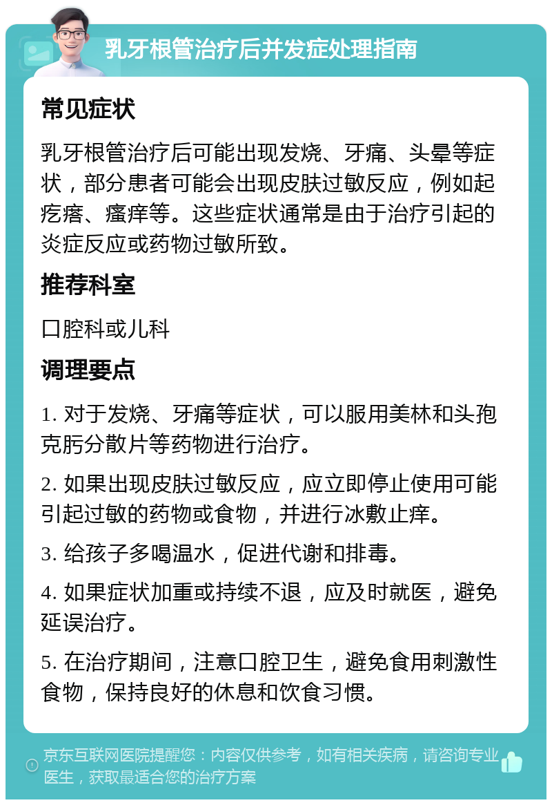 乳牙根管治疗后并发症处理指南 常见症状 乳牙根管治疗后可能出现发烧、牙痛、头晕等症状，部分患者可能会出现皮肤过敏反应，例如起疙瘩、瘙痒等。这些症状通常是由于治疗引起的炎症反应或药物过敏所致。 推荐科室 口腔科或儿科 调理要点 1. 对于发烧、牙痛等症状，可以服用美林和头孢克肟分散片等药物进行治疗。 2. 如果出现皮肤过敏反应，应立即停止使用可能引起过敏的药物或食物，并进行冰敷止痒。 3. 给孩子多喝温水，促进代谢和排毒。 4. 如果症状加重或持续不退，应及时就医，避免延误治疗。 5. 在治疗期间，注意口腔卫生，避免食用刺激性食物，保持良好的休息和饮食习惯。