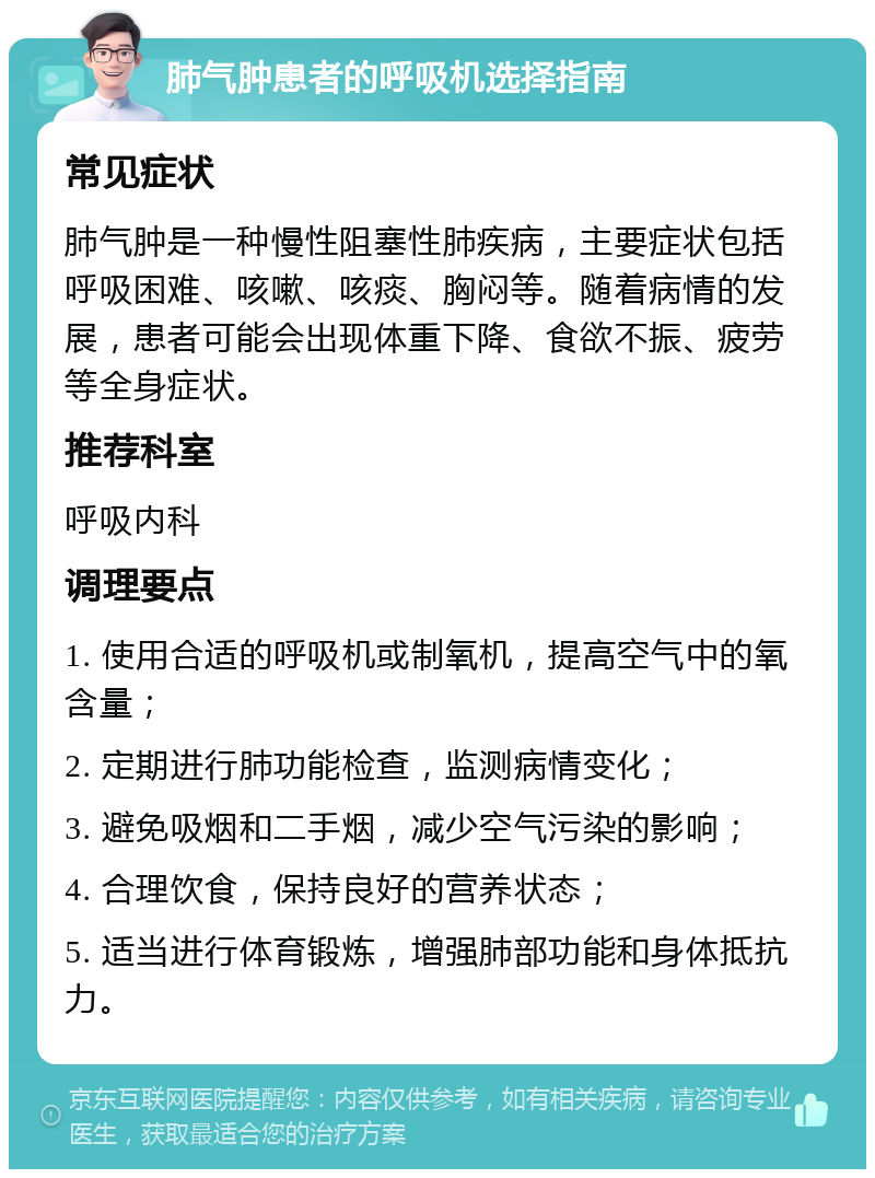 肺气肿患者的呼吸机选择指南 常见症状 肺气肿是一种慢性阻塞性肺疾病，主要症状包括呼吸困难、咳嗽、咳痰、胸闷等。随着病情的发展，患者可能会出现体重下降、食欲不振、疲劳等全身症状。 推荐科室 呼吸内科 调理要点 1. 使用合适的呼吸机或制氧机，提高空气中的氧含量； 2. 定期进行肺功能检查，监测病情变化； 3. 避免吸烟和二手烟，减少空气污染的影响； 4. 合理饮食，保持良好的营养状态； 5. 适当进行体育锻炼，增强肺部功能和身体抵抗力。