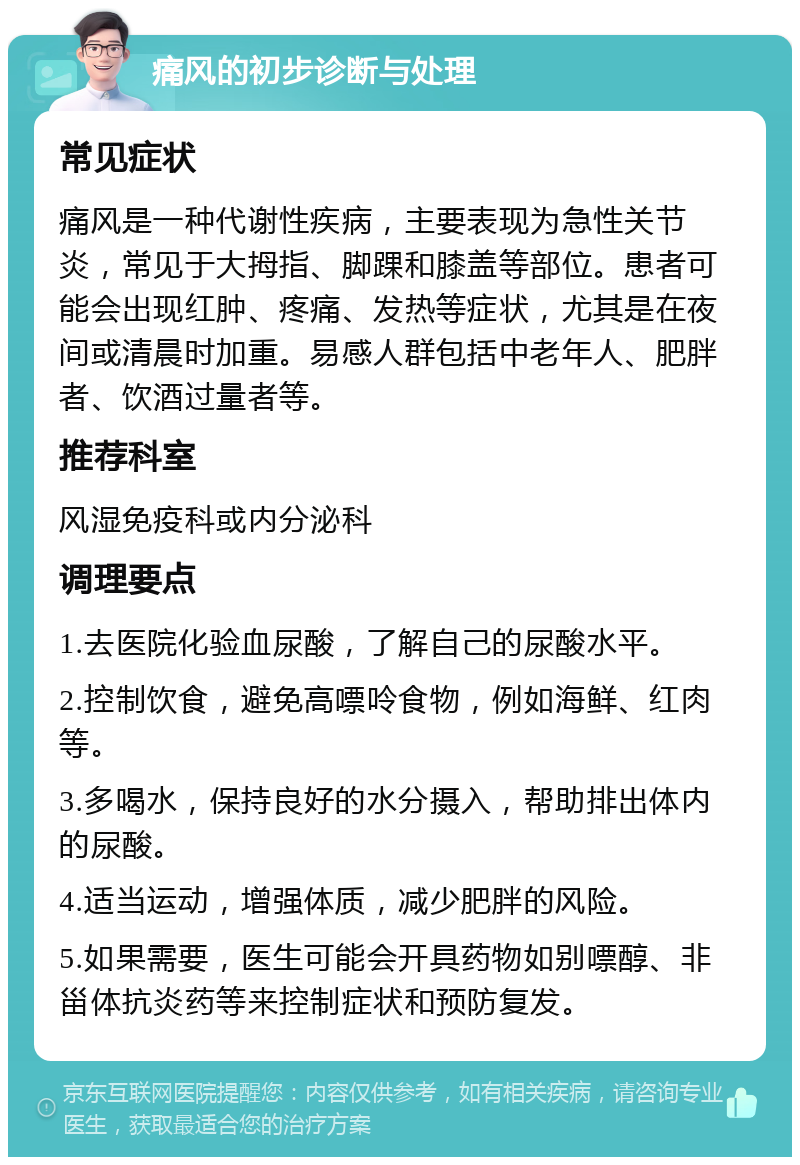 痛风的初步诊断与处理 常见症状 痛风是一种代谢性疾病，主要表现为急性关节炎，常见于大拇指、脚踝和膝盖等部位。患者可能会出现红肿、疼痛、发热等症状，尤其是在夜间或清晨时加重。易感人群包括中老年人、肥胖者、饮酒过量者等。 推荐科室 风湿免疫科或内分泌科 调理要点 1.去医院化验血尿酸，了解自己的尿酸水平。 2.控制饮食，避免高嘌呤食物，例如海鲜、红肉等。 3.多喝水，保持良好的水分摄入，帮助排出体内的尿酸。 4.适当运动，增强体质，减少肥胖的风险。 5.如果需要，医生可能会开具药物如别嘌醇、非甾体抗炎药等来控制症状和预防复发。