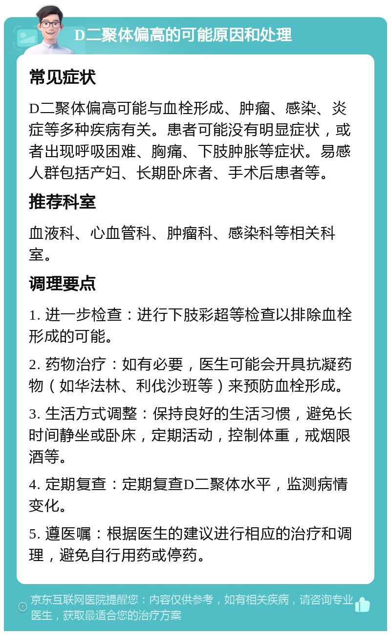 D二聚体偏高的可能原因和处理 常见症状 D二聚体偏高可能与血栓形成、肿瘤、感染、炎症等多种疾病有关。患者可能没有明显症状，或者出现呼吸困难、胸痛、下肢肿胀等症状。易感人群包括产妇、长期卧床者、手术后患者等。 推荐科室 血液科、心血管科、肿瘤科、感染科等相关科室。 调理要点 1. 进一步检查：进行下肢彩超等检查以排除血栓形成的可能。 2. 药物治疗：如有必要，医生可能会开具抗凝药物（如华法林、利伐沙班等）来预防血栓形成。 3. 生活方式调整：保持良好的生活习惯，避免长时间静坐或卧床，定期活动，控制体重，戒烟限酒等。 4. 定期复查：定期复查D二聚体水平，监测病情变化。 5. 遵医嘱：根据医生的建议进行相应的治疗和调理，避免自行用药或停药。