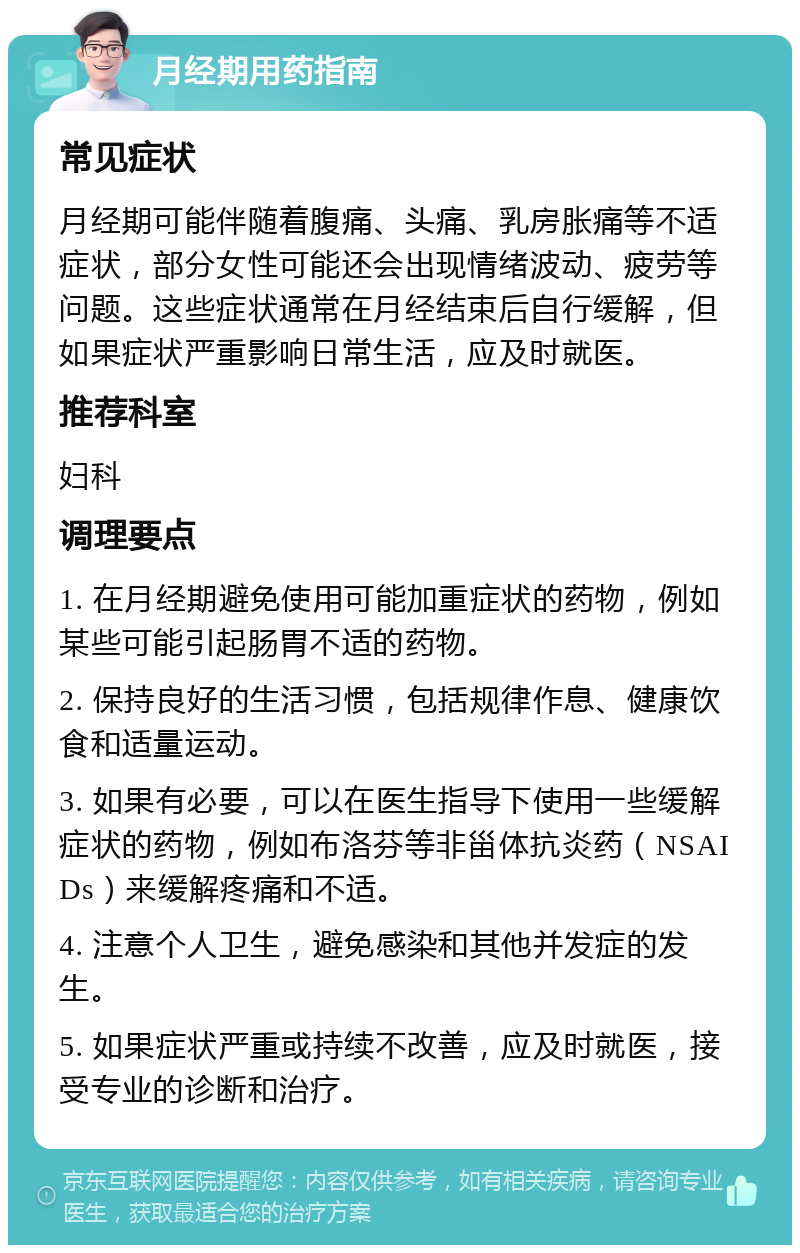 月经期用药指南 常见症状 月经期可能伴随着腹痛、头痛、乳房胀痛等不适症状，部分女性可能还会出现情绪波动、疲劳等问题。这些症状通常在月经结束后自行缓解，但如果症状严重影响日常生活，应及时就医。 推荐科室 妇科 调理要点 1. 在月经期避免使用可能加重症状的药物，例如某些可能引起肠胃不适的药物。 2. 保持良好的生活习惯，包括规律作息、健康饮食和适量运动。 3. 如果有必要，可以在医生指导下使用一些缓解症状的药物，例如布洛芬等非甾体抗炎药（NSAIDs）来缓解疼痛和不适。 4. 注意个人卫生，避免感染和其他并发症的发生。 5. 如果症状严重或持续不改善，应及时就医，接受专业的诊断和治疗。