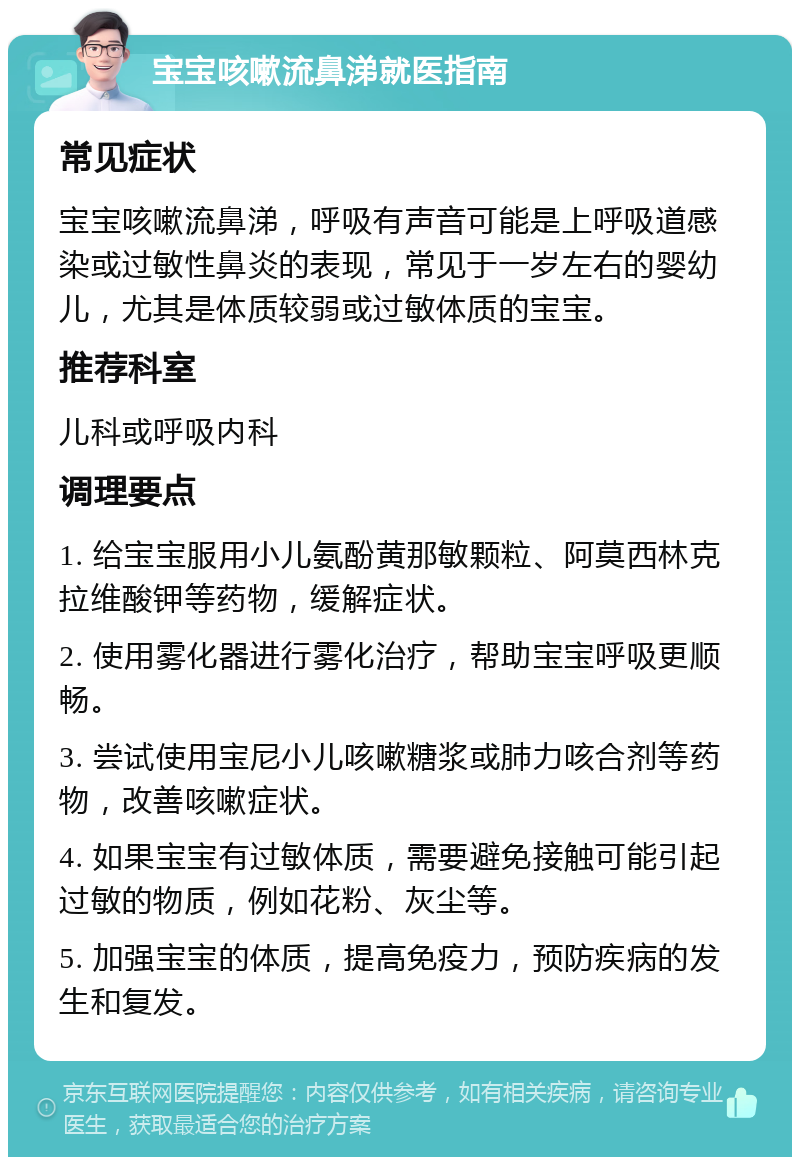 宝宝咳嗽流鼻涕就医指南 常见症状 宝宝咳嗽流鼻涕，呼吸有声音可能是上呼吸道感染或过敏性鼻炎的表现，常见于一岁左右的婴幼儿，尤其是体质较弱或过敏体质的宝宝。 推荐科室 儿科或呼吸内科 调理要点 1. 给宝宝服用小儿氨酚黄那敏颗粒、阿莫西林克拉维酸钾等药物，缓解症状。 2. 使用雾化器进行雾化治疗，帮助宝宝呼吸更顺畅。 3. 尝试使用宝尼小儿咳嗽糖浆或肺力咳合剂等药物，改善咳嗽症状。 4. 如果宝宝有过敏体质，需要避免接触可能引起过敏的物质，例如花粉、灰尘等。 5. 加强宝宝的体质，提高免疫力，预防疾病的发生和复发。